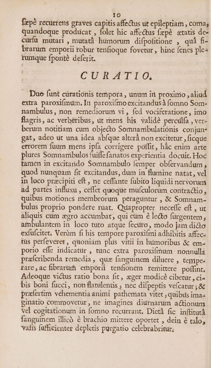 &pe recurrens graves capitis affedus ut epileptiam, coma* quandoque producat, folet hic affedus faepe seratis de- curfu mutari , mutata humorum difpofitione , qu4 fi¬ brarum emporii irobur tenfioque fovetur, hinc fenes ple-* rumque fponte deferit. CURATIO* Duo funt curationis tempora, unum iii proxinio,aliud extra paroxifmUm. In pa roxifmo excitandus a fomno Som« nambulus, non remediorum vi, fed vociferatione, imb flagris, ac verberibus, ut mens his valide perctilfa, ver¬ berum notitiam cum objedo Somnambulationis conjun¬ gat, adeo ut una idea abfque altera non excitetur ,ficque errorem fuum mens ipfa corrigere pdilit, hac enim arte plures SomnambulosFuiltefanatosexperientia docuit. Hoc tamen in excitando Somnambulo femper obfervandum, quod nunquam fit excitandus, dum in flumine natat, vel in loco prsecipiti eft, ne ceflante fubito liquidi nervorum ad partes influxu , cedet quoque mufculorum contradio* quibus motiones membrorum peraguntur , & Somnam- bulus proprio pondere ruat. Quapropter necefle eft , ut aliquis cum segro accumbat, qui etim e ledo Turgentem* ambulantem in loco tuto atque feciiro, modo jam dido exfufcitet* Verum ft his tempore paroxifmi adhibitis affec¬ tus perfeveret, quoniam plus vitii in humoribus & em¬ porio efte indicatur , tUnc extra paroxifmum nonnulla praefcribenda remedia, quce fanguinem diluere , tempe¬ rare , ac fibrartim emporii tenfionem remittere poflinr. Adeoque vidus ratio bona fit, aeger modici cibetur, ci¬ bis boni fucci, non flatulentkj nec difpeptis vefcatur j 8t praefertim vehementia animi pathemata vitet * quibUs ima¬ ginatio commovetur, ne imagines diurnarum adionum Vel cogitationum in fomno recurrant. Dieta fic inftituti fanguinem illico e brachio mittere oportet , dein e calo^ ‘Vafis fuffoienter depletis purgatio celebra britur.