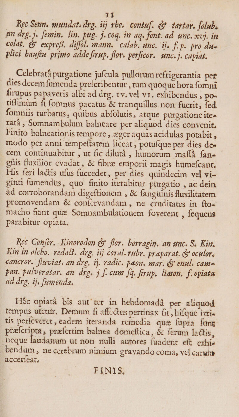Zec Senti. ni undat* drg. iij rbe* contuf fy tartar. folubr em drg.j. femin. lin. pug. j. coq. in aq.font. ad une. xvj. in colat. &amp; exprefi. diJfoL mann. calab. une. ij. f p. pro du¬ plici hauflu prjmo addefirup. flor* perficor. une. j. capiat. a Celebrata purgatione jufcula pullorum refrigerantia pe£ dies decem fumenda preferibentur 5 tum quoque hora fbmni iirupus papaveris albi ad drg. i v« vel vi. exhibendus , po- tiilimum fi fomnus pacatus Sc tranquillus non fuerit, fed fomniis turbatus, quibus abfolutis, atque purgatione ite* rata, Somnambulum balneare per aliquod dies convenit# Finiro balneationis tempore, sger aquas acidulas potabit, modo per anni tempeftatem liceat, potufqueper dies de* cem continuabitur , ut fic diluti , humorum maffa fan* guis fluxilior evadat, &amp; fibra: emporii magis humefeant. His feri la&amp;is ufus fuccedet, per dies quindecim vel vi- ginti fumendus, quo finito iterabitur purgatio , ac dein ad corroborandam digeftionem , &amp; fanguinis fluxilicatem promovendam &amp; confervandam, ne cruditates in fto- macho fiant qua: Somnambulatiouem foverent , fequens parabitur opiata. I[ec Confer. Kinorodon &amp; flor, borragin. an une. S* Kin. Kin in alcho. redaB. drg. iij coral. rubr. praparat. &amp; oculor* cancror. fluviati an drg. ij. radie, paon. mar. &amp; enuL cam- pan. pulveratar. an drg. j f cum fq. flrup. limon. /. opiata, ad drg. ij< fumenda. Hac opiata bis aut ter in hebdomada per aliquod tempus uretur. Demum fi affedtus pertinax fit,hifque ivri-. tis perfeveret, eadem iteranda remedia qua: fupra funt pneferipta, praefertim balnea domelHca 3 &amp; ferum ladfcis 9 neque laudanum ut non nulli autores fuadent eft exhi¬ bendum , ne cerebrum nimium gravando coma, vel carunt accerfeat* FINIS,