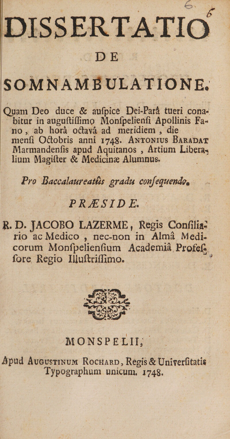 D E SOMN AMBULATIONE. Quam Deo duce &amp; aufpice Dei-Parfi tueri cona¬ bitur in auguftiflimo Monfpelienli Apollinis Fa¬ no , ab hora odava ad meridiem , die menli Odobris anni 1748. Antonius Baradat Marmandenfis apud Aquitanos , Artium Libera¬ lium Magifter &amp; Medicinas Alumnus. Pro Baccalaureatus gradu conjequendo, PRJESIDE. R. D. JACOBO LAZERME, Regis Confili»: rio ac Medico , nec-non in Alma Medi¬ corum Monfpelienfium Academia, ProfelJ fore Regio Uluftriffimo. MONSPELIIj Apud Augustinum Rochard , Regis &amp; Univerfitatis Typographum unicum. 1748.