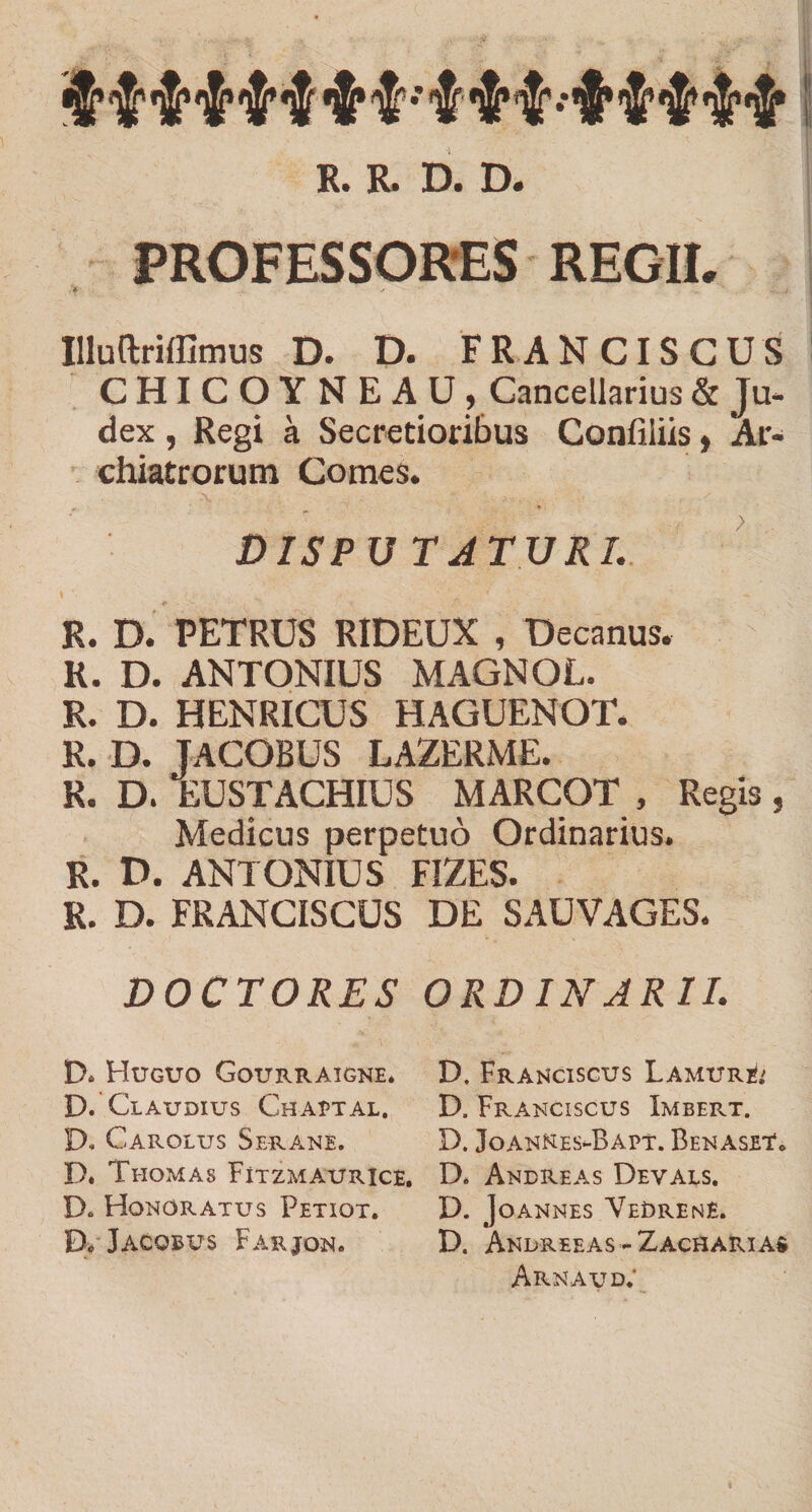 $ tH* $ $ $ *$* % *’ %^ •* '3$* *J* R. R. D. D. PROFESSORES REGII, 'f ' ' ~j Illuftriffimus D. D. FRANCISCUS CHICOYNE AU , Cancellarius &amp; Ju¬ dex , Regi a Secretioribus Confiliis, Ar¬ chiatrorum Comes. DISPUTATURI. R. D. PETRUS RIDEUX , Decanus. R. D. ANTONIUS MAGNOL. R. D. HENRICUS HAGUENOT. R. D. JACOBUS LAZERME. R. D. EUSTACHIUS MARCOT , Regis , Medicus perpetuo Ordinarius. R. D. ANTONIUS FIZES. R. D. FRANCISCUS DE SAUVAGES. DOCTORES ORD IN ARII. D. Huguo Gourraigne. D. Franciscus Lamur&amp; D. Claudius Chaptal. D. Franciscus Imbert. D- CaROLUS SERANE. D. JoANNES-BAPT. BeNASET, D. Ttiomas Fitzmaurice. D. Andreas Devals. Do Honoratus Petiqt. D. Joannes VeDrene. B„ Jacobus Farjon. D. Andreeas-Zacharias Arnaud;