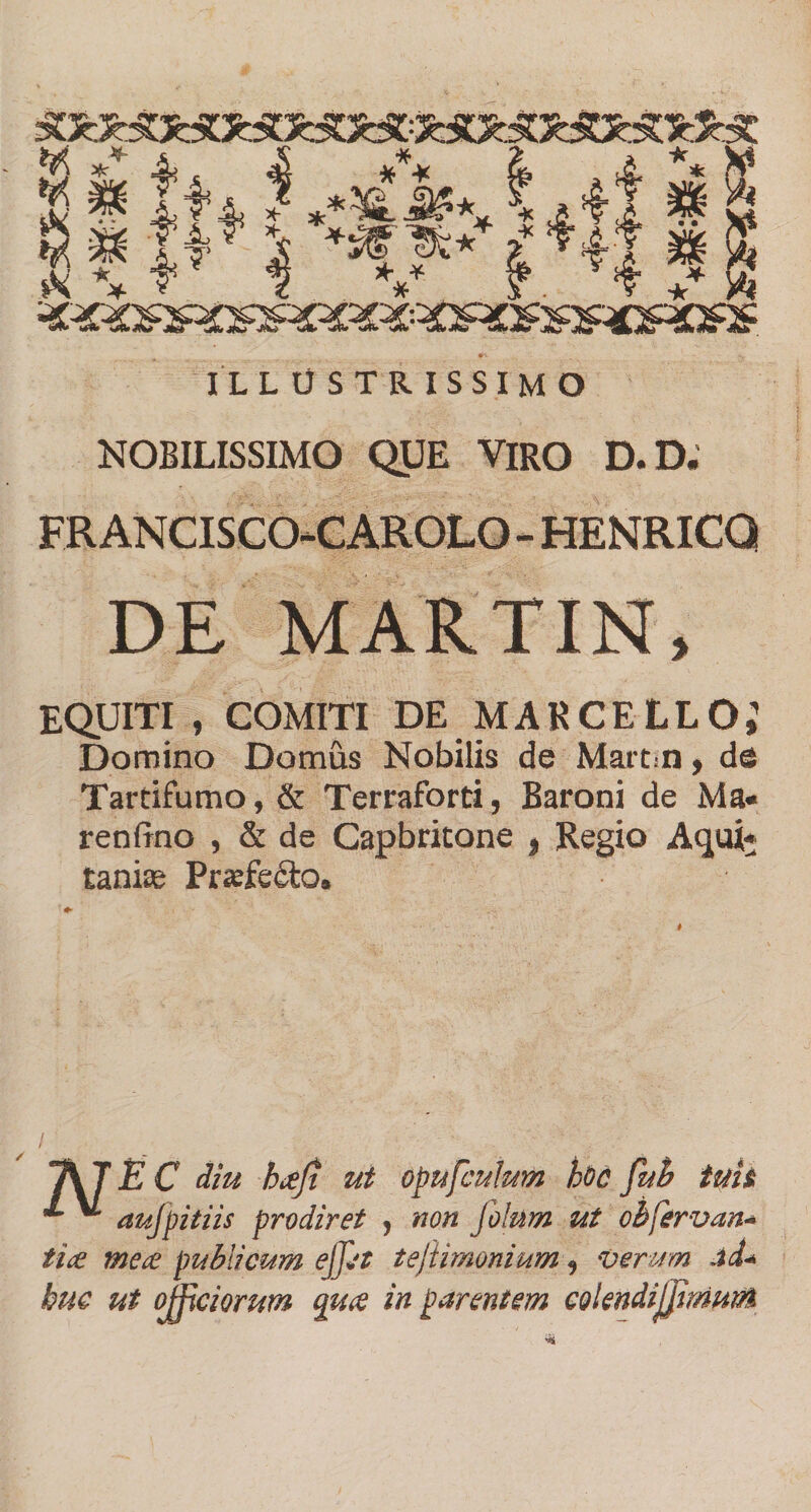 ILLUSTRISSIMO NOBILISSIMO QUE VIRO D.D. FRANCISCOCAROLO - HENRICQ DE MARTIN, EQUITI , COMITI DE MARCELLO; Domino Domus Nobilis de Martin, de Tartifumo, &amp; Terraforti, Baroni de Ma« renfrno , &amp; de Capbritone , Regio Aqui* tanite Praefe£lo. diu h&lt;eji ut opufculum hoc fub tuit aujpitiis prodiret , non filum ut ohfervan* tice mece publicum ejfit tefiimonium, verum ad* huc ut officiorum qu&lt;e in parentem colendiJJimuiM