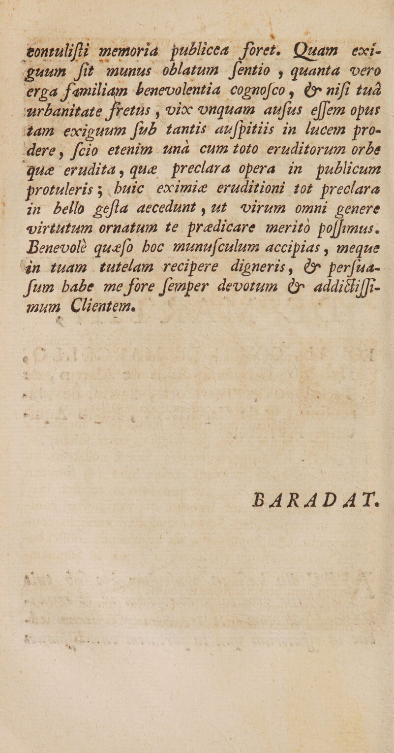 zonmliJU memoria publice a foret• Quam exi¬ guum ft munus oblatum fentio 1 quanta vero erga familiam benevolentia cognofco, &amp;niji tua urbanitate fretus , vix vnquam aufus effem opus tam exiguum fub tantis aufpitiis in lucem pro¬ dere } fcio etenim una cum toto eruditorum orbe qute erudita, qua preclara opera in publicum protuleris; huic eximia eruditioni tot preclara in bello gefta aecedunt, ut virum omni genere virtutum ornatum te pr adi care merito pojjmus. Benevole quafo hoc munufculum accipias, meque in tuam tutelam recipere digneris, &amp; perfua- fum habe me fore femper devotum &amp; addiBifji- mum Clientem•