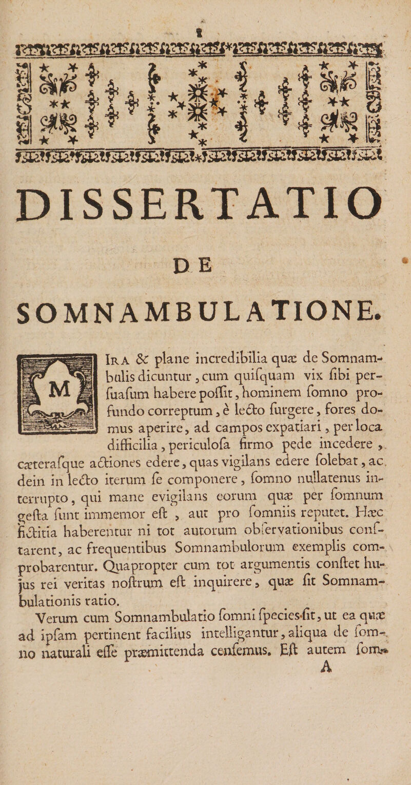 DISSERTATIO DE SOMN AMBULATIONE. Ira 3c plane incredibilia qua: de Somnam- balis dicuntur 3 cum quifquam vix fibi per- fuafum habere poffit, hominem fomno pro¬ fundo correptum , e ledo furgere, fores do¬ mus aperire, ad campos expatiari, per loca difficilia, periculofa firmo pede incedere , caeterafque adiones edere, quas vigilans edere folebat,ac, dein in ledo iterum fe componere, fomno nullatenus in¬ terrupto , qui mane evigilans eorum qua: per fomnurn gefta funt immemor eft , aut pro fomniis reputet. Hoc fiditia haberentur ni tot autorum obfervationibus conf¬ larent, ac frequentibus Somnambulorum exemplis com¬ probarentur. Quapropter cum tot argumentis confiet hu¬ jus rei veritas nofirum eft inquirere, qua: fit Somnam- bulationis ratio. Verum cum Somnambulatio fomni fpecies-fit, ut ea qua: ad ipfam pertinent facilius intelligantur, aliqua de fom¬ no naturali efie promittenda cenfemus, )Bfi autem iom^