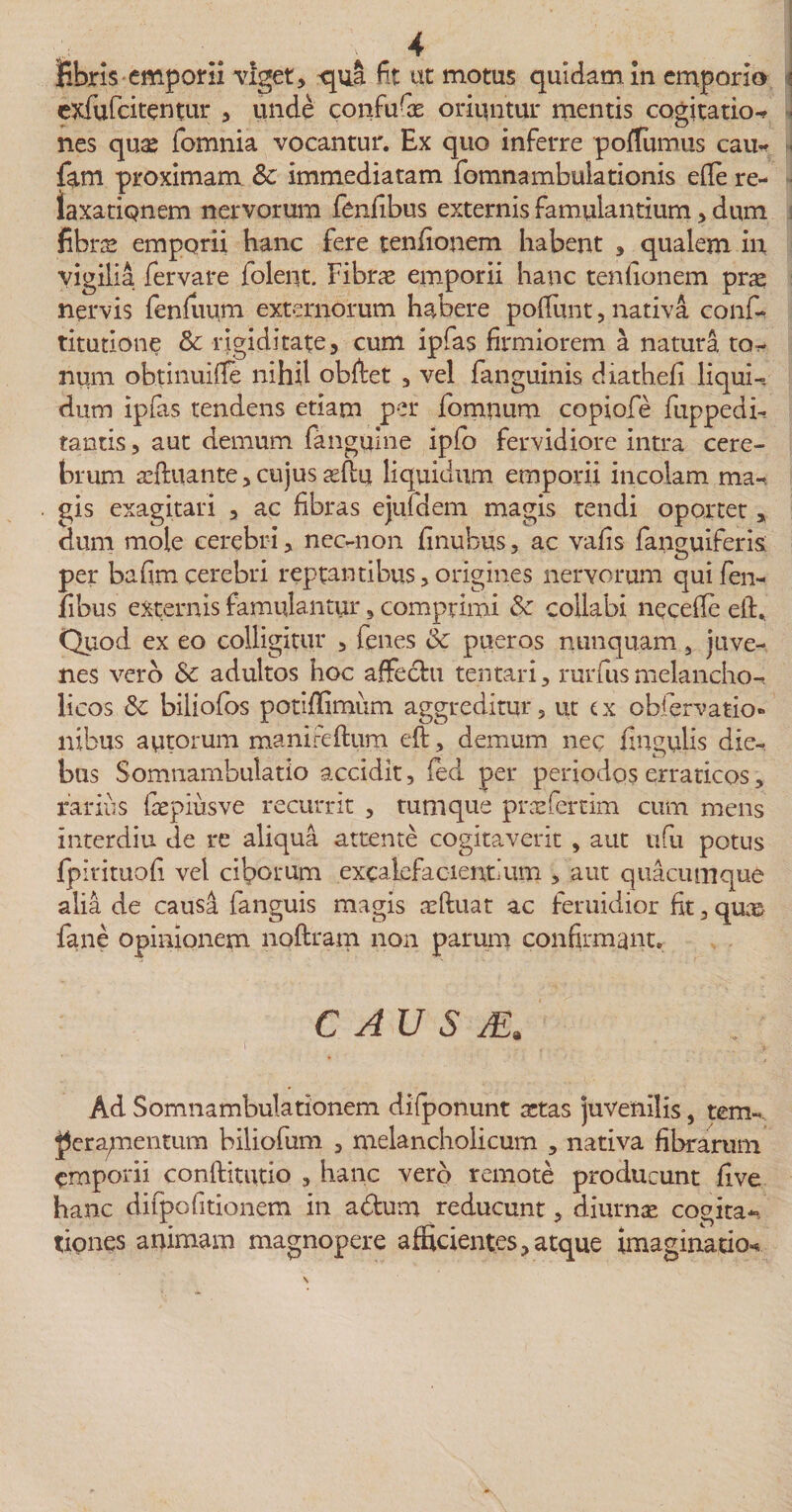 fibris emporii viget, qua fit ut motus quidam, in emporio ! exfufcitentur , unde confuGs oriuntur mentis cogitatio-* nes quas (omnia vocantur. Ex quo inferre poflumus cau* fam proximam Sc immediatam fomnambuiationis efie re¬ laxationem nervorum fenfibus externis famulantium, dum fibras emporii hanc fere tenfionem habent , qualem in vigilia fervare foleiit. Fibrae emporii hanc tenfionem pras nervis fenfuum externorum habere pofiimt, nativa conf- titutione Sc rigiditate, cum ipfas firmiorem a natura tor¬ num obtinuifie nihil obftet , vel fanguinis diathefi liqui-, dum ipfas tendens etiam per fomnum copiofe fuppedi* tantis, aut demum (anguine ipfo fervidiore intra cere¬ brum asftuante, cujus asftu liquidum emporii incolam ma* gis exagitari , ac fibras ejufdem magis tendi oportet, dum mole cerebri, nec-non finubtis, ac vafis (anguiferis per bafim cerebri reptantibus, origines nervorum qui fen¬ fibus externis famulantur, comprimi Sc collabi necefle eft. Quod ex eo colligitur , fenes Sc pueros nunquam, juve¬ nes vero Sc adultos hoc affectu tentari, rurfus melancho-. licos Sc biliofos potiffimum aggreditur, ut (x obfervatio» nibus aurorum manifeftum eft, demum nec fingulis die¬ bus Somnambulatio accidit, fied per periodos erraticos, rarius fas pius ve recurrit , tum que pracfertim cum mens interdiu de re aliqua attente cogitaverit , aut nfu potus (pirituofi vel ciborum excalefacientium , aut quacumque alia de causa fanguis magis asftuat ac feruidior fit, qua&amp; (ane opinionem noftram non parum confirmant. C AU S JE. Ad Somnambulationem difponunt actas juvenilis, tem¬ peramentum biliofum , melancholicum , nativa fibrarum emporii confHtutio , hanc vero remote producunt five hanc difpofitionem in adum reducunt, diurnas cogita*/ tiqnes animam magnopere afficientes,atque imaginatio*