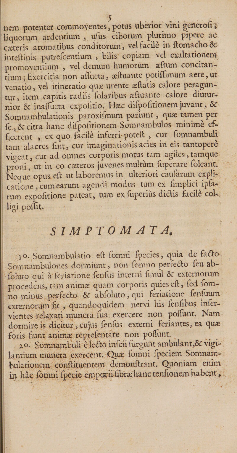 nem potenter commoventes, potus uberior vini generofi* liquorum ardentium , ufus ciborum plurimo pipere ac exteris aromatibus conditorum, vel facile in ftomacho&amp; mteftinis putrefeentium , bilis copiam vel exaltationem promoventium , vel demum humorum ardum concitan¬ tium j Exercitjia non alfueta, xftuante potiffimum aere,ut venatio, vel itinerario qux urente xftatis calore peragun¬ tur, item capitis radiis, folaribus xftuante calore diutur¬ nior &amp; inadusta expofitio, Hxc difpofitionem juvant, Sc Somnambulationis paroxifmum pariunt, quae tamen per fe , &amp; citra hanc difpofitionem Somnambulos minime ef¬ ficerent a ex quo facile inferri- poteft , cur fiomnambuli tam alacres fmt, cur imaginationis acies in eis tantopere videat, cur ad omnes corporis motus tam agiles, tamque proni, ut in eo exteros juvenes multum fuperare foleant. Neque opus, eft ut laboremus in ulteriori caufarum expli-. catione, cum earum agendi modus tum ex fimplici ipfa- rum expolitione pateat, tum ex fuperius.Ui6fis facile coi** ligi poiTit. SIMPTOMATA. io. Somnambulatio eft fomni fpedes, quia de fado Spmnambulones dormiunt, non fomno perfetto feu ab- j 'foluto qui a feriatione fenfus interni fimul &amp; externorum procedens, tam animae quam corporis quies eft, fed iom- no minus perfedo &amp;c abfoluto, qui feriatione fenfuum externorum fit , quandoquidem nervi his fenfibus infer- vjentes relaxati munera fua exercere non poffunt. Nam dormire is dicitur, cujus fenfus externi feriantes, ea quae foris fiunt animx reprefentare non poftunt. zo. Somnambuli e ledo in-feii furgunt ambulant,&amp; vigi¬ lantium munera exercent. Qux fomni fpeciem Somnam- bulationem conftituentem demonftrant. Quoniam enim, ii&gt; hac fomni fpecie emporii fibrae.hanc tenfionem habeqt*