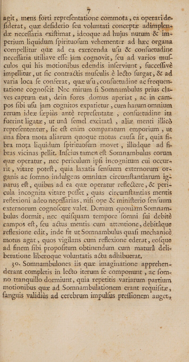 agit, mens forti reprefentatione commota, ea operari de- fiderat, quas defiderio feu voluntati conceptae adimplen* dae neceflaria exidimat, ideoque ad hujus nutum &amp;c im¬ perium liquidum fpirituofum vehementer ad haec organa compellitur qu^e ad ea exercenda ufu Sc confuetudine necedaria utilia ve ede jam cognovit, feu ad varios muf- culos qui his motionibus edendis inferviunt , fucceflive impellitur,ut fic contradfcis mufculis e ledto furgat,&amp; ad varia loca fe conferat, quae uru, confuetudine ac frequen¬ tatione cognofcit ISIec mirum fi Somnambulus prius cla¬ ves captum eatdein fores domus aperiat , ac in cam¬ pos fibi ufu jam cognitos expatietur, cum harum omnium rerum ideae fepius ante reprefentatae , confuetudine ita fuerint ligafce, ut un&amp; femel excitata , alia: menti iliico reprefententur, fic ed enim comparatum emporium , ut una fibra mota aliarum quoque motus caufa fit, quia fi¬ bra mota liquidum fpirituofum movet , illudque ad fi¬ bras vicinas pellit. Infcius tamen ed Somnambulus eorum qus operatur, nec periculum ipfi incognitum cui occur-* rit, vitare poted, quia laxatis fenfuum externorum or¬ ganis ac fomno indulgens omnium circumdandarum ig¬ narus ed, quibus ad ea qu&amp; operatur refledtere, &amp;c peri¬ cula incognita vitare pedet, quas circumdandas mentis reflexioni adeo, neceffarias, nifi ope &amp; minifterio fenfuum externorum cognofcere valet. Demum quoniam Somnam¬ bulus dormit, nec quifquam tempore fomni fui debite campos ed, feu aedus mentis cum attentione,debitaque reflexione edit, inde fit ut Somnambulus quali mechanice motus agat, quos vigilans cum reflexione ederat, eofque ad finem fibi propofitum obtinendum cum matura deli¬ beratione liberoque voluntatis adfcu adhibuerat. 30. Somnambulones iis quae imaginatione apprehen¬ derant completis in ledto iterum fe componunt , ac fom¬ no tranquillo dormiunt, quia repetitis variarum partium motionibus quae ad Somnambulationem erant requifitae, (unguis validius ad cerebrum impulfus preflionem auget *