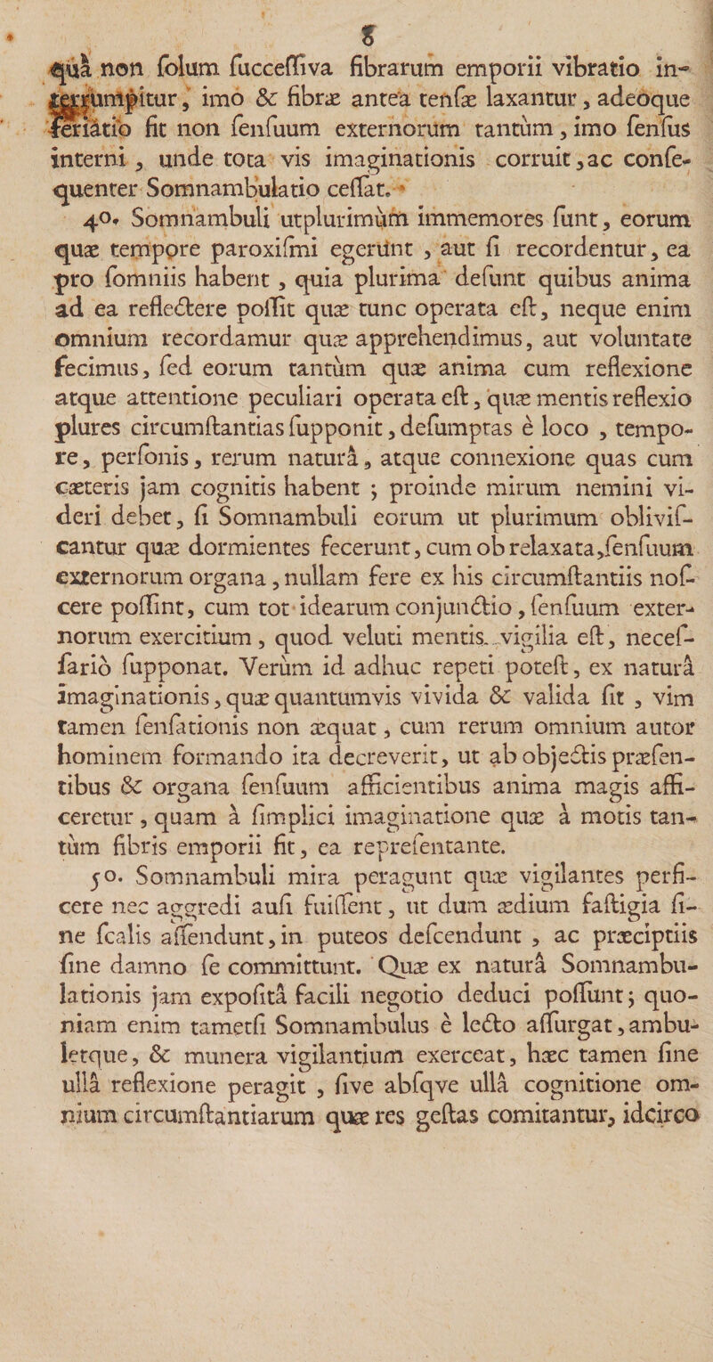 s qui non folum fucceffiva fibrarum emporii vibratio in- t|unipitur, imo &amp; fibra antea tenfa laxantur, adeoque iatio fit non fenfuum externorum tantum, imo fenfus interni, unde tota vis imaginationis corruit , ac confe- quenter Somnambulatio ceflat. ■ 40, Somnambuli utplurimum immemores firnt, eorum quae temppre paroxifmi egerunt , aut fi recordentur, ea pro fbmniis habent, quia plurima defunt quibus anima ad ea reflectere poffit qua tunc operata eft, neque enim omnium recordamur quae apprehendimus, aut voluntate fecimus, fed eorum tantum quae anima cum reflexione atque attentione peculiari operata eft, qua mentis reflexio plures circumflandas fupponit,defumptas e loco , tempo¬ re , perfonis, rerum natura, atque connexione quas cum cseteris jam cognitis habent ; proinde mirum nemini vi¬ deri debet, fi Somnambuli eorum ut plurimum oblivif- cantur qua dormientes fecerunt, cum ob relaxata,fenfuum externorum organa, nullam fere ex his circumflandis nof- cere poflint, cum tot idearum conjun&amp;io, fenfuum exter¬ norum exercitium, quod veluti mentis, vigilia eft, necef- fario fupponat. Verum id adhuc repeti poteft, ex natura imaginationis,quaquantumvis vivida &amp; valida fit , vim tamen fenfationis non aequat, cum rerum omnium autor hominem formando ita decreverit, ut ab objefds prafen- tibus &amp; organa fenfuum afficientibus anima magis affi¬ ceretur , quam a fimplici imaginatione qua a motis tan^ tum fibris emporii fit, ea reprefentante. 50. Somnambuli mira peragunt qua vigilantes perfi¬ cere nec aggredi aufi fuiflent, ut dum adium faftigia fi¬ ne fcalis afiendunt,in puteos defeendunt , ac praciptiis fine damno fe committunt. Qua ex natura Somnambu- lationis jam expofita facili negotio deduci poffimt; quo¬ niam enim tametfi Somnambulus e ledlo aflurgat, ambu- letque, &amp; munera vigilantium exerceat, hac tamen fine ulla reflexione peragit , five abfqve ulla cognitione om¬ nium circumflandarum qua res geftas comitantur, idcirco