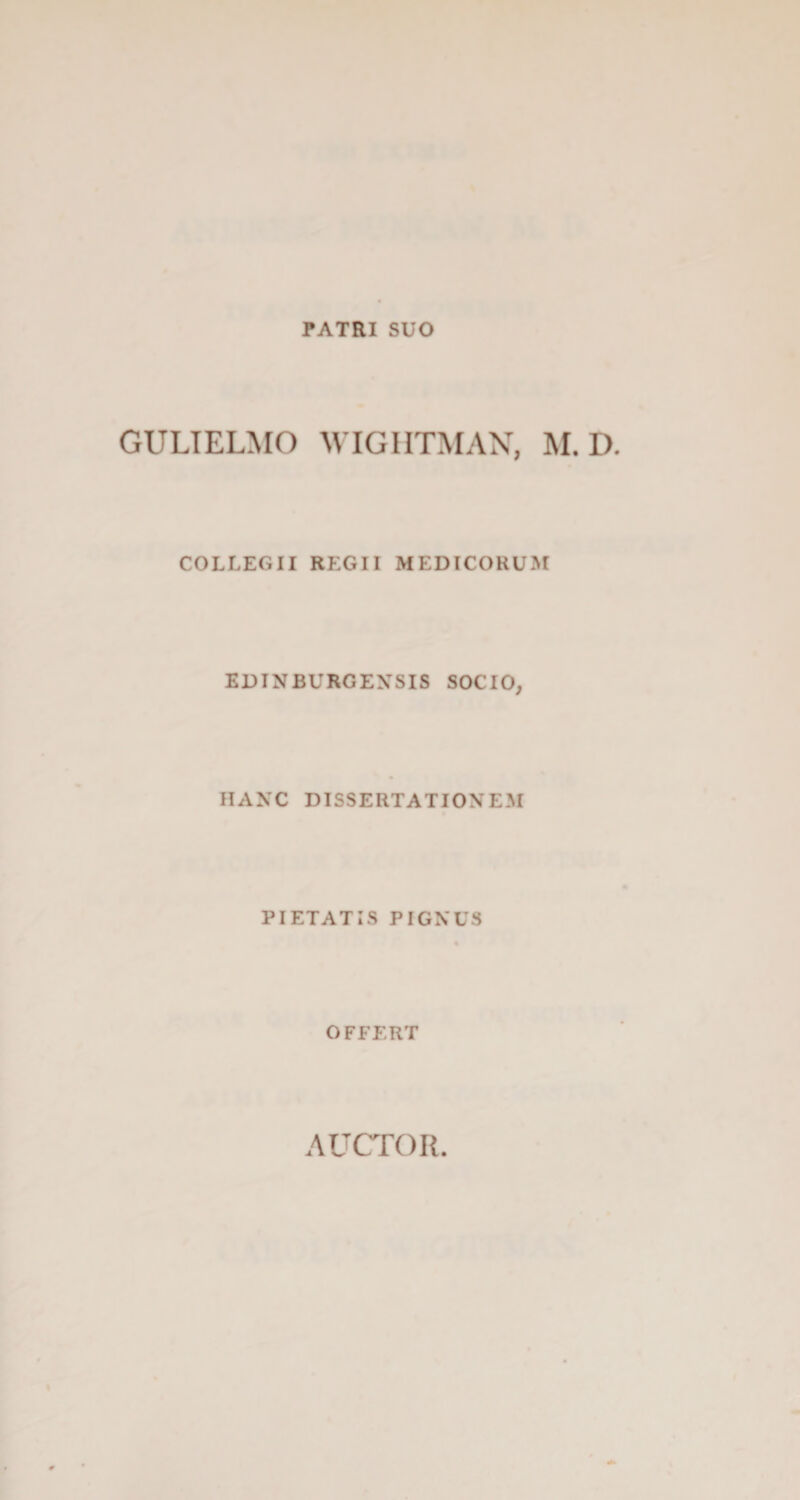 PATRI SUO GULIELMO WIGHTMAN, M. D. COLLEGII REGII MEDICORUM EDINBURGENSIS SOCIO, HANC DISSERTATIONEM PIETATIS PIGNUS OFFERT AUCTOR.