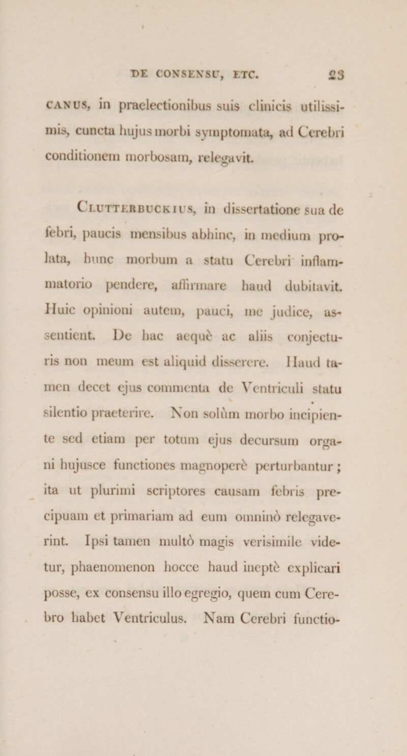 canus, in praelectionibus suis clinicis utilissi¬ mis, cuncta hujus morbi symptomata, ad Cerebri conditionem morbosam, relegavit. 7 O Clutterbuckius, in dissertatione sua de febri, paucis mensibus abhinc, in medium pro¬ lata, hunc morbum a statu Cerebri inflam¬ matorio pendere, affirmare haud dubitavit. Huic opinioni autem, pauci, me judice, as- sentient. De hac aequt* ac aliis conjectu¬ ris non meum est aliquid disserere. Haud ta¬ men decet ejus commenta dc Ventriculi statu silentio praeterire. Non solum morbo incipien¬ te sed etiam per totum ejus decursum orga¬ ni hujusce functiones magnopert* perturbantur; ita ut plurimi scriptores causam febris pre- cipuam et primariam ad eum omnind relegave¬ rint. Ipsi tamen multd magis verisimile vide¬ tur, phaenomenon liocce haud inepti explicari posse, ex consensu illo egregio, quem cum Cere¬ bro habet Ventriculus. Nam Cerebri functio-