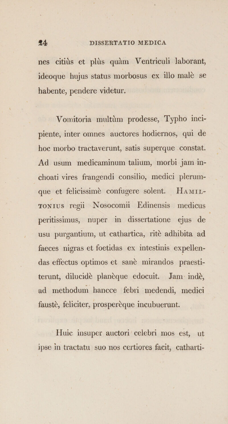 nes citius et plus quam Ventriculi laborant, ideoque hujus status morbosus ex illo male se habente, pendere videtur. Vomitoria multum prodesse, Typho inci- 5 piente, inter omnes auctores hodiernos, qui de hoc morbo tractaverunt, satis superque constat. Ad usum medicaminum talium, morbi jam in¬ choati vires frangendi consilio, medici plerum¬ que et felicissime confugere solent. Hamil- s tonius regii Nosocomii Edinensis medicus peritissimus, nuper in dissertatione ejus de usu purgantium, ut cathartica, rite adhibita ad faeces nigras et foetidas ex intestinis expellen¬ das effectus optimos et sane mirandos praesti¬ terunt, dilucidi plan&amp;que edocuit. Jam ind&amp;, ad methodum hancce febri medendi, medici fauste, feliciter, prospereque incubuerunt. / Huic insuper auctori celebri mos est, ut ipse in tractatu suo nos certiores facit, catharti-