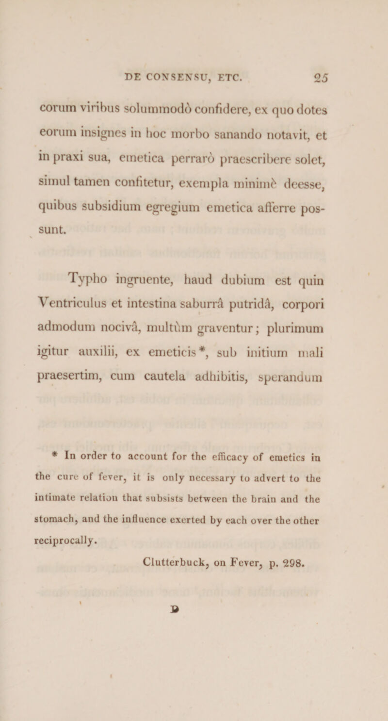 eorum viribus solummodo confidere, ex quo dotes eorum insignes in hoc morbo sanando notavit, et in praxi sua, emetica perraro praescribere solet, simul tamen confitetur, exempla minimfc deesse, quibus subsidium egregium emetica afferre pos¬ sunt. Typho ingruente, haud dubium est quin Ventriculus et intestina saburrA putridA, corpori admodum nocivA, multum graventur; plurimum igitur auxilii, ex emeticis*, sub initium mali praesertim, cum cautela adhibitis, sperandum * In order to account for the efiicacy of emeties in the cure of fever, it is only necessary to ad?ert to the intimate relation that subsists between the brain and the stomach, and the intluence exerted by each over the other reciprocally. Clutterbuckj on Fever^ p. 298. I