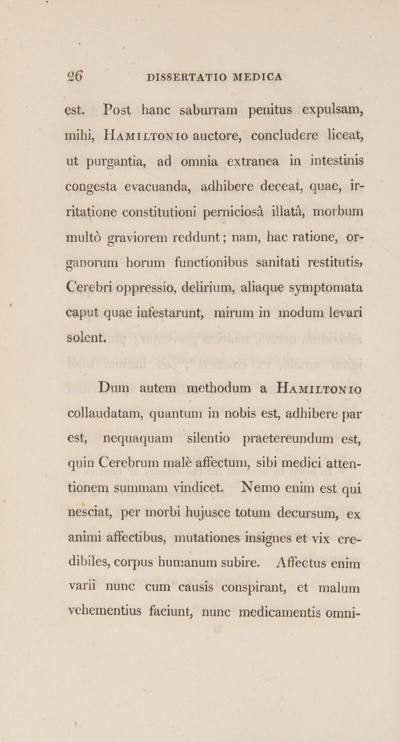 est. Post hanc saburram penitus expulsam, mihi, Hamiltonio auctore, concludere liceat, ut purgantia, ad omnia extranea in intestinis congesta evacuanda, adhibere deceat, quae, ir¬ ritatione constitutioni perniciosa illata, morbum multo graviorem reddunt; nam, hac ratione, or¬ ganorum horum functionibus sanitati restitutis? Cerebri oppressio, delirium, aliaque symptomata caput quae infestarunt, mirum in modum levari solent. Dum autem methodum a Hamiltonio collaudatam, quantum in nobis est, adhibere par est, nequaquam silentio praetereundum est, quin Cerebrum malh affectum, sibi medici atten¬ tionem summam vindicet. Nemo enim est qui nesciat, per morbi hujusce totum decursum, ex animi affectibus, mutationes insignes et vix cre¬ dibiles, corpus humanum subire. Affectus enim varii nunc cum causis conspirant, et malum vehementius faciunt, nunc medicamentis omni-