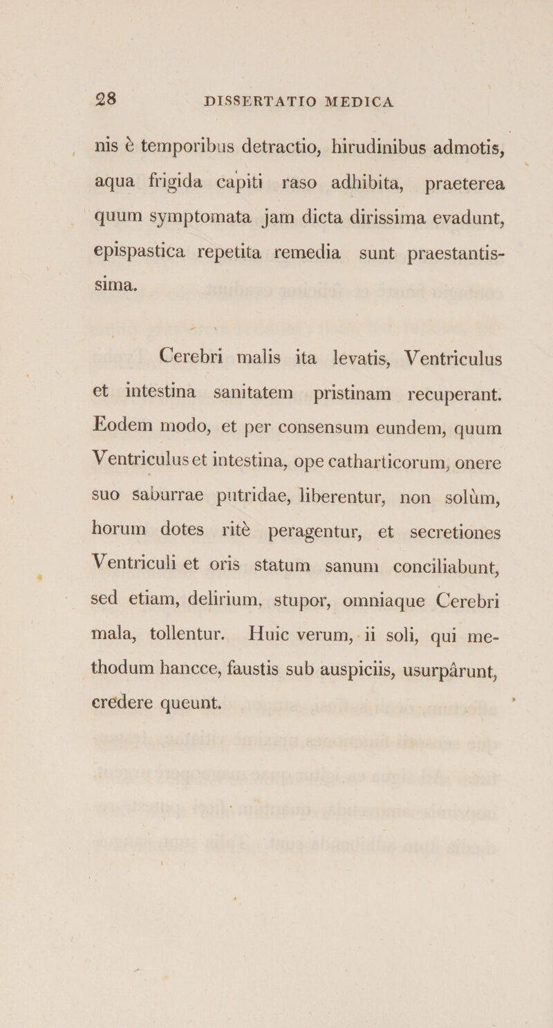 nis b temporibus detractio, hirudinibus admotis, aqua frigida capiti raso adhibita, praeterea quum symptomata jam dicta dirissima evadunt, epispastica repetita remedia sunt praestantis- sima. Cerebri malis ita levatis, Ventriculus et intestina sanitatem pristinam recuperant. Eodem modo, et per consensum eundem, quum Ventriculus et intestina, ope catharticorum, onere suo saburrae putridae, liberentur, non solum, horum dotes ritb peragentur, et secretiones Ventriculi et oris statum sanum conciliabunt, sed etiam, delirium, stupor, omniaque Cerebri mala, tollentur. Huic verum, ii soli, qui me¬ thodum hancce, faustis sub auspiciis, usurparunt, credere queunt.