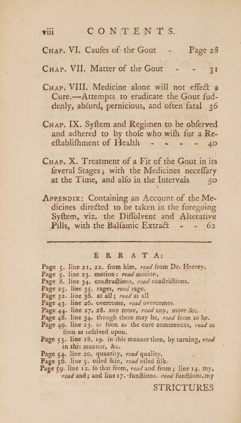 CONTENTS. • • • V1U Chap. VI. Caufes of the Gout - Page 28 Chap. VII. Matter of the Gout - - 31 Chap. VIII. Medicine alone will not effedt a Cure.—Attempts to eradicate the Gout fud- denly, abfurd, pernicious, and often fatal 36 Chap. IX. Syftem and Regimen to be obferved and adhered to by thofe who wi£h for a Re- eftablifhment of Health - - 40 Chap. X. Treatment of a Fit of the Gout in its ieveral Stages; with the Medicines necelfary at the Time, and alfo in the Intervals 50 Appendix: Containing an Account of the Me¬ dicines directed to be taken in the foregoing Syftem, viz. the Diffolvent and Alterative Pills, with the Balfamic Extradt - 62 ERR A T A: Page 5. line 21, 22. from him, read from Dr. Hervey. Page 5. line 23. motion: read motion, Page 8. line 34. conftru&ions, read conflri&ions. Page 25, line 35. rages, read rage. Page 32. line 36. at all; read at all Page 43. line 26. overcome, read overcomes. Page 44. line 27, 28. any more, read any, more Sec. Page 48. line 34. though there may be, read feem to be. Page 49. line 23. as foon as the cure commences, read as foon as refolved upon. Page 53. line 18, 19. in this mannerthen, by turning, read in this manner, &c. Page 54. line 20. quantity, read quality. Page 56. line 5. oiled (kin, read oiled filk- Page £9. line 12. fo that from, read and from ; line 14. my, read and; and line 17. functions, read functions,my STRICTURES