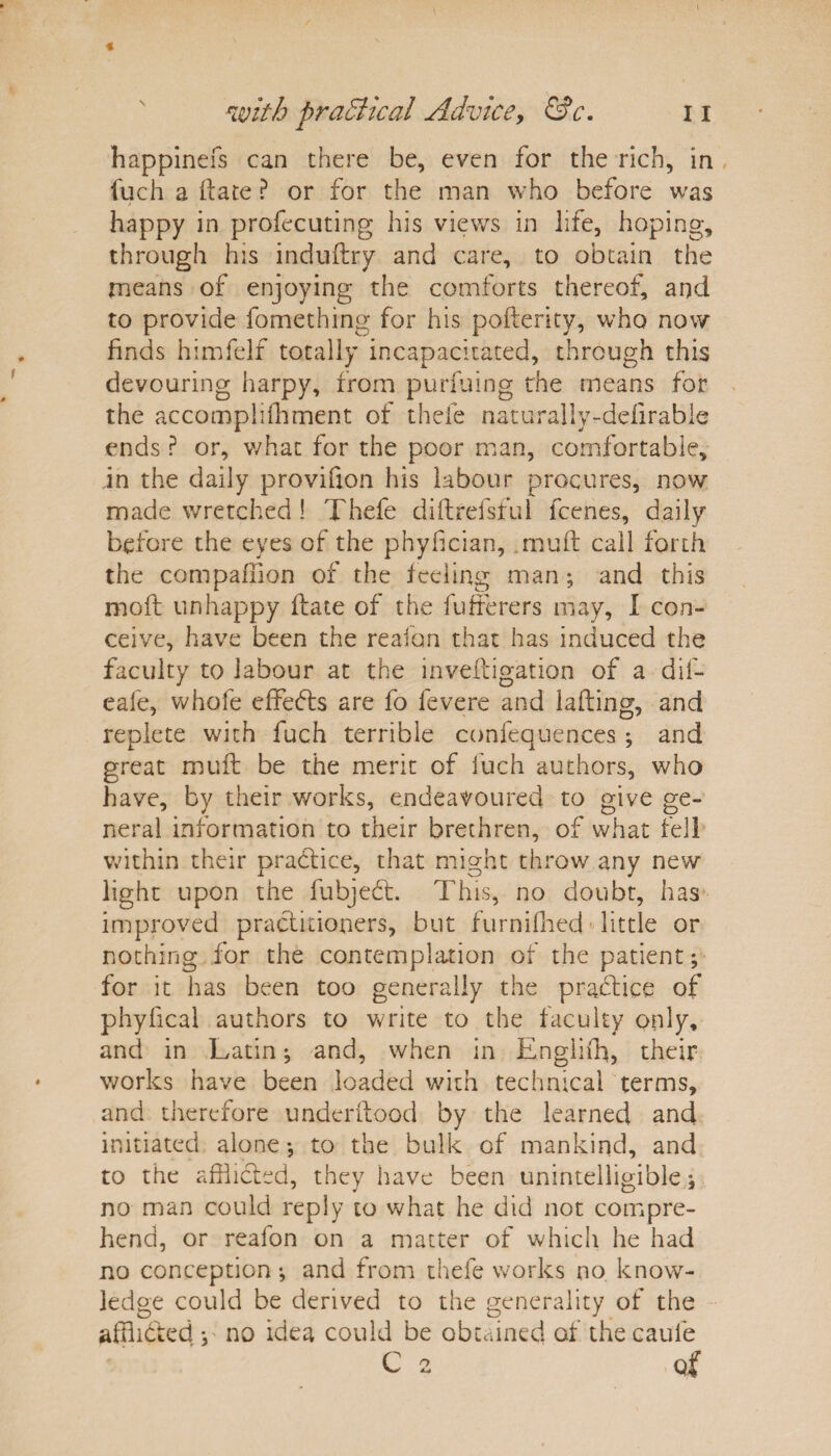 happinefs can there be, even for the rich, in fuch a (late ? or for the man who before was happy in profecuting his views in life, hoping, through his induftry and care, to obtain the means of enjoying the comforts thereof, and to provide fomething for his pofterky, who now finds himfelf totally incapacitated, through this devouring harpy, from purfuing the means for the accompiifflment of thcfe naturaiiy-ddirable ends ? or, what for the poor man, comfortable, in the daily provifion his labour procures, now made wretched ! Thefe diftrefsful fceries, daily before the eyes of the phyfician, muff call forth the compaffion of the feeling man ; and this moft unhappy flate of the fufferers may, I con¬ ceive, have been the reaion that has induced the faculty to labour at the inveitigation of a dif- eafe, whofe effects are fo fevere and lading, and replete with fuch terrible confequences ; and great mu ft be the merit of fuch authors, who have, by their works, endeavoured to give ge¬ neral information to their brethren, of what fell within their practice, that might throw any new light upon the fubjedt. This, no doubt, has improved practitioners, but furnifhed little or nothing for the contemplation of the patient; for it has been too generally the practice of phyfical authors to write to the faculty only, and in Latin; and, when in Engiiffl, their works have been loaded with technical terms, and therefore underftood by the learned and initiated alone •, to the bulk of mankind, and to the afflicted, they have been unintelligible no man could reply to what he did not compre¬ hend, or reafon on a matter of which he had no conception •, and from thefe works no know¬ ledge could be derived to the generality of the afflicted v no idea could be obtained of thecaule C 2 of