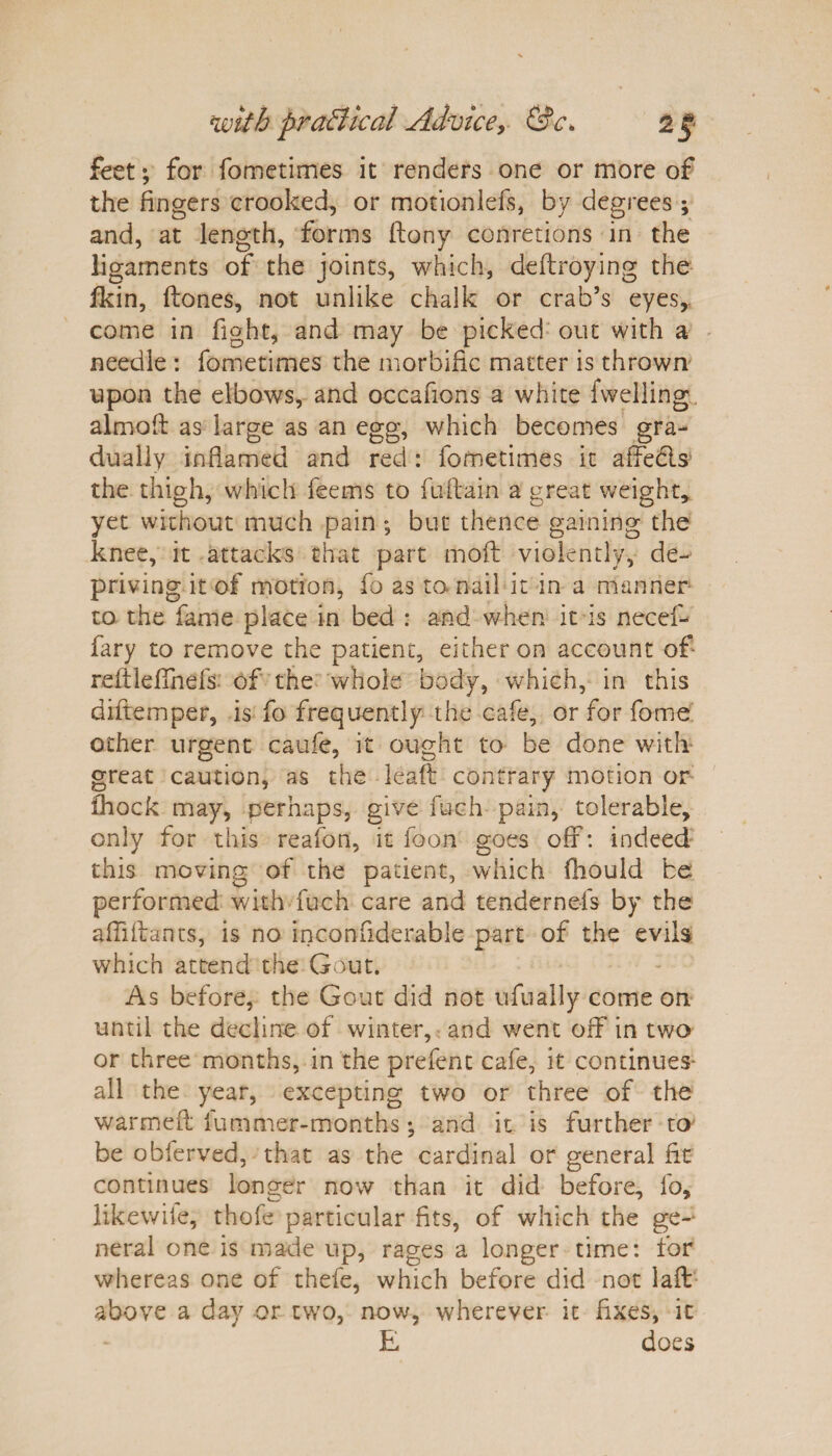 feet; for fometimes it renders one or more of the fingers crooked, or motion lefs, by degrees; and, at length, forms ftony conretions in the ligaments of the joints, which, deftroying the fkin, ftones, not unlike chalk or crab’s eyes, come in fight, and may be picked out with a needle : fometimes the morbific matter is thrown upon the elbows, and occafions a white fwelling almod as large as an egg, which becomes gra¬ dually inflamed and red : fometimes it affedls the thigh, which fee ms to fuflain a great weight, yet without much pain ; but thence gaining the knee, it attacks that part mod violently, de¬ priving it of motion, fo as to nail it in a manner to the fame place in bed : and when it is necef- fary to remove the patient, either on account of reftleffnefs of the whole body, which, in this diftemper, is fo frequently the cafe, or for fome other urgent caufe, it ought to be done with great caution, as the leaf: contrary motion or fhock may, perhaps, give fuch pain, tolerable, only for this reafon, it ioon goes off: indeed this moving of the patient, which fhould be performed with fuch care and tendernefs by the affldants, is no inconfiderable part of the evils which attend the Gout. As before, the Gout did not ufually come on until the decline of winter, and went off in two or three months, in the prefent cafe, it continues' all the year, excepting two or three of the warmed fummer-months; and it is further to be obferved, that as the cardinal or general fit continues longer now than it did before, fo, likewile, thofe particular fits, of which the ge-* neral one is made up, rages a longer time: for whereas one of thefe, which before did not lad above a day or two, now, wherever it fixes, it E does