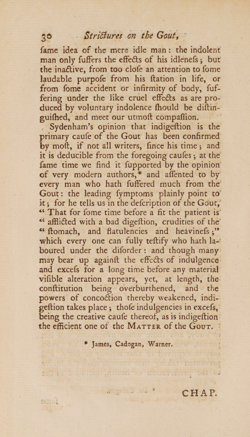 fame idea of the mere idle man : the indolent man only fuffers the effedls of his idlenefs; but the inactive, from too clofe an attention to fome laudable purpofe from his ftation in life, or from fome accident or infirmity of body, fuf- fering under the like cruel effedts as are pro¬ duced by voluntary indolence fhould be diftin- guifhed, and meet our utmoft companion. Sydenham’s opinion that indigeftion is the primary caufe of the Gout has been confirmed by moft, if not all writers, fince his time; and it is deducible from the foregoing caufes; at the fame time we find it fupported by the opinion of very modern authors,* and afiented to by every man who hath fuffered much from the Gout: the leading fymptoms plainly point to it *, for he tells us in the defcription of the Gout, “ That for fome time before a fit the patient is <c affiidted with a bad digeftion, crudities of the' “ ftomach, and flatulencies and heavinefs which every one can fully teftify who hath la¬ boured under the diforder : and though many may bear up againfl the effedls of indulgence and excels for a long time before any material vifible alteration appears, yet, at length, the conftitution being overburthened, and the powers of concodtion thereby weakened, indi¬ geftion takes place *, thofe indulgencies in excels, being the creative caufe thereof, as is indigeftion the efficient one of the Matter of the Gout. # James, Cadogan, Warner. * e h a p.