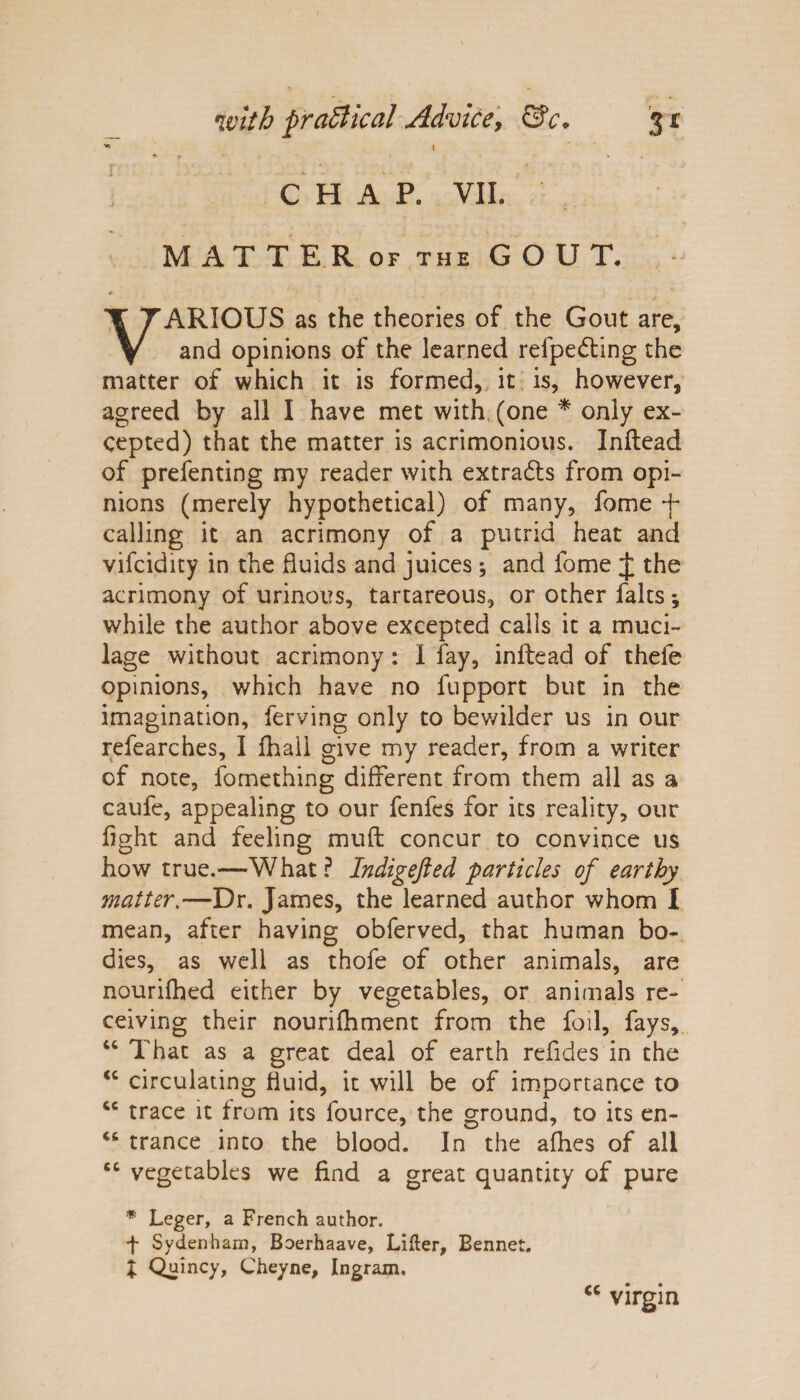  t ♦ f * • •• * - CHAP. VII. MATTERof the GOUT, VARIOUS as the theories of the Gout are, and opinions of the learned refpedling the matter of which it is formed, it is, however, agreed by all I have met with (one * only ex¬ cepted) that the matter is acrimonious. Inftead of prefenting my reader with extracts from opi¬ nions (merely hypothetical) of many, fome f calling it an acrimony of a putrid heat and vifcidity in the fluids and juices; and fome J the acrimony of urinous, tartareous, or other falts 5 while the author above excepted calls it a muci¬ lage without acrimony: I fay, inftead of thefe opinions, which have no fupport but in the imagination, ferving only to bewilder us in our refearches, I fhall give my reader, from a writer of note, fomething different from them all as a caufe, appealing to our fenfes for its reality, our fight and feeling mu ft concur to convince us how true.—-What ? Indigefted particles of earthy matter — Dr. James, the learned author whom I mean, after having obferved, that human bo¬ dies, as well as thofe of other animals, are nourifhed either by vegetables, or animals re¬ ceiving their nourifhment from the foil, fays, u That as a great deal of earth refides in the <c circulating fluid, it will be of importance to cc trace it from its fource, the ground, to its en- “ trance into the blood. In the afhes of all 6C vegetables we find a great quantity of pure * Leger, a French author, f Sydenham, Boerhaave, Lifter, Bennet. I Quincy, Cheyne, Ingrain. virgin