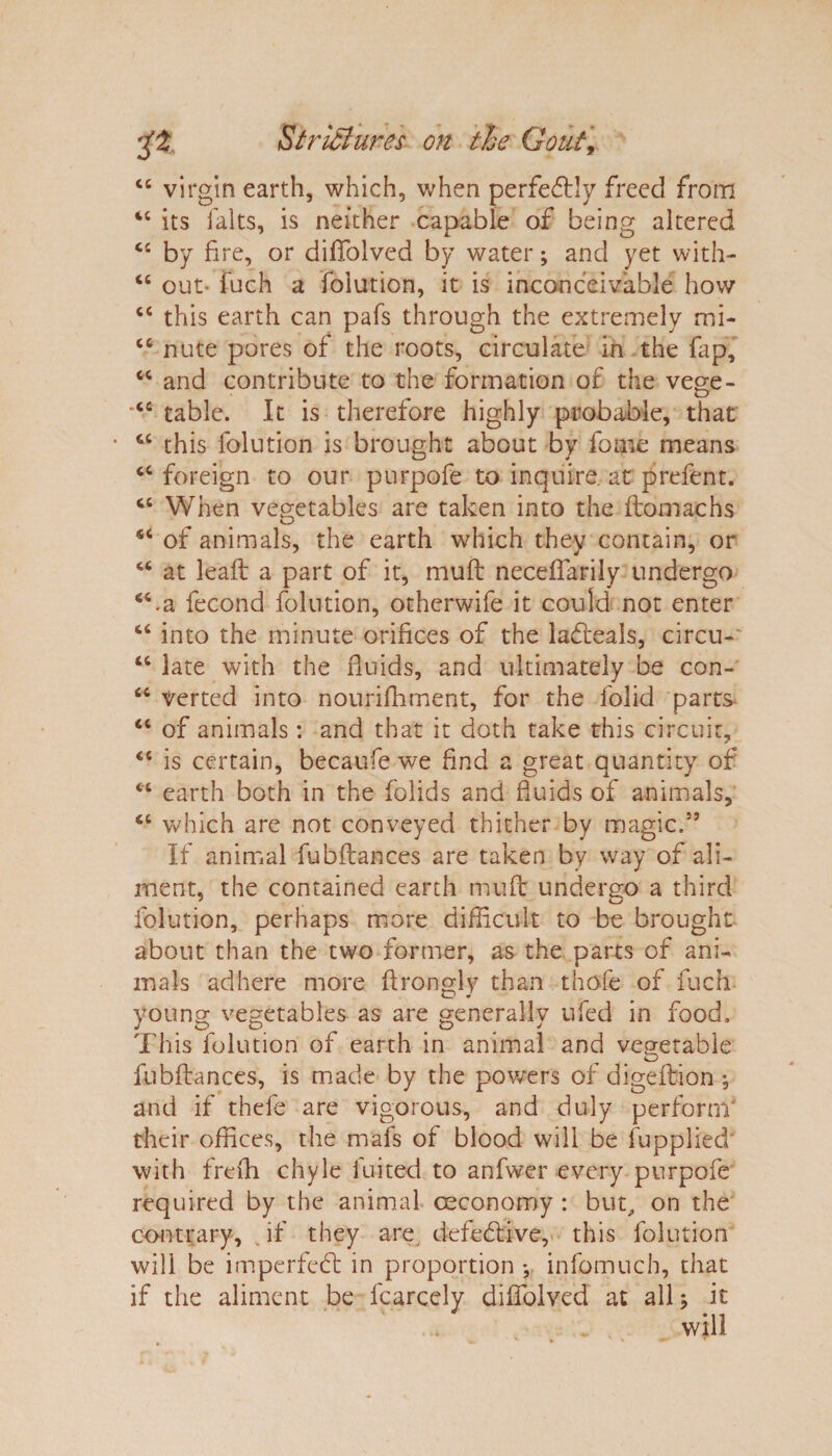 “ virgin earth, which, when perfectly freed from ic its i'alts, is neither capable of being altered “ by fi re, or diffolved by water; and yet with- “ out- fuch a folution, it is inconceivable how c< this earth can pafs through the extremely mi- “ nute pores of the roots, circulate in the fap, w and contribute to the formation of the vege- cc table. It is therefore highly probable, that “ this folution is brought about by fome means foreign to our purpofe to inquire, at prefent. cc When vegetables are taken into the ftomachs of animals, the earth which they contain, or u at leaft a part of it, muft neceffarily undergo “.a fecond folution, othcrwife it could not enter “ into the minute orifices of the lafleals, circu- “ late with the fluids, and ultimately be con- “ Verted into nouriffiment, for the lolid parts- <c of animals: and that it doth take this circuit, <c is certain, becaufe we find a great quantity of “ earth both in the folids and fluids of animals, which are not conveyed thither by magic.” If animal fubflances are taken by way of ali¬ ment, the contained earth muft undergo a third folution, perhaps more difficult to be brought about than the two former, as the parts of ani¬ mals adhere more ftrongly than thofe of fuch voting; vegetables as are generally ufed in food, j CD CD CD V This folution of earth in animal and vegetable O fubflances, is made by the powers of digeftion ; and if thefe are vigorous, and duly perform* their offices, the mafs of blood will be fupplied with freffi chyle 1 uited to anfvver every purpofe required by the animal ceconomy : but, on the contrary, if they are defective, this folution will be imperfeft in proportion *, infomuch, that if the aliment be fcarcely diffolved at all ^ it