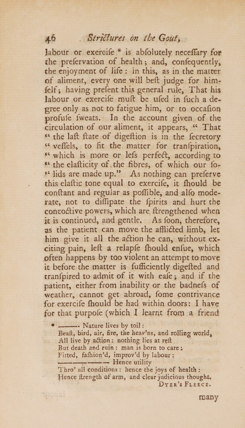 labour or exereife * is abfolutely necefiary for the prefervation of health; and, confequently, the enjoyment of life : in this, as in the matter of aliment, every one will bed: judge for him- felf •, having prefent this general rule, That his labour or exereife mull be ufed in fuch a de¬ gree only as not to fatigue him, or to occafion profufe fweats. In the account given of the circulation of our aliment, it appears, “ That the laft ftate of digeflion is in the decretory £C vefiels, to fit the matter for tranlpiration, which is more or lefs perfedl, according to the elaflicity of. the fibres, of which our fo- lids are made up.” As nothing can preferve this elaftic tone equal to exereife, it fhould be conftant and regular as poftible, and alfo mode¬ rate, not to diffipate the fpirits and hurt the concodlive powers, which are {lengthened when it is continued, and gentle. As foon, therefore, as the patient can move the affiidted limb, let him give it all the adlion he can, without ex- citing pain, left a relapfe Ihould enlue, which often happens by too violent an attempt to move it before the matter is fufficiently digefted and tranfpired to admit of it with eafe; and if the patient, either from inability or the badnefs of weather, cannot get abroad, dome contrivance for exereife fhould be had within doors: I hav$ for that purpofe (which I learnt from a friend * «——- Nature lives by toil: Beaft, bird, air, fire, the heav’ns, and rolling world$ All live by a£Uon: nothing lies at reft But death and ruin : man is born to care; Fitted, fafhion’d, improv’d by labour: --^-Hence utility Thro’ ail conditions: hence the joys of health : Hence ftrength of arm, and clear judicious thought. Dyer’s Fleece. many