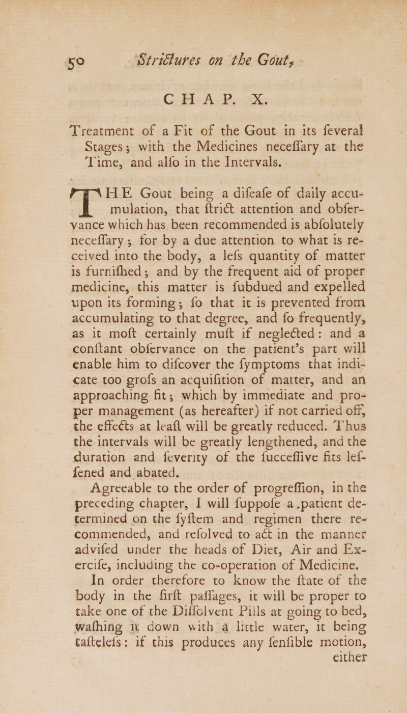 5° CHAP. X. Treatment of a Fit of the Gout in its feveral Stages; with the Medicines neceffary at the Time, and alfo in the Intervals. TH E Gout being a difeafe of daily accu¬ mulation, that ftridt attention and obfer- vance which has been recommended is abfolutely necelfary ^ for by a due attention to what is re¬ ceived into the body, a lefs quantity of matter is furnifhed •, and by the frequent aid of proper medicine, this matter is fubdued and expelled upon its forming •, fo that it is prevented from accumulating to that degree, and fo frequently, as it moft certainly mult if neglected : and a conftant obfervance on the patient’s part will enable him to difeover the fymptoms that indi¬ cate too grofs an acquifition of matter, and an approaching fit *, which by immediate and pro¬ per management (as hereafter) if not carried off, the effects at lead will be greatly reduced. Thus the intervals will be greatly lengthened, and the duration and feverity of the fucceflive fits lef- fened and abated. Agreeable to the order of progreflion, in the preceding chapter, I will fuppofe a .patient de¬ termined on the fydem and regimen there re¬ commended, and refolved to adt in the manner advifed under the heads of Diet, Air and Ex- ercife, including the co-operation of Medicine. In order therefore to know the ft ate of the body in the firft paifages, it will be proper to take one of the Diffolvent Pills at going to bed, wafhing it down with a little water, it being taftelels: if this produces any fenfible motion, either