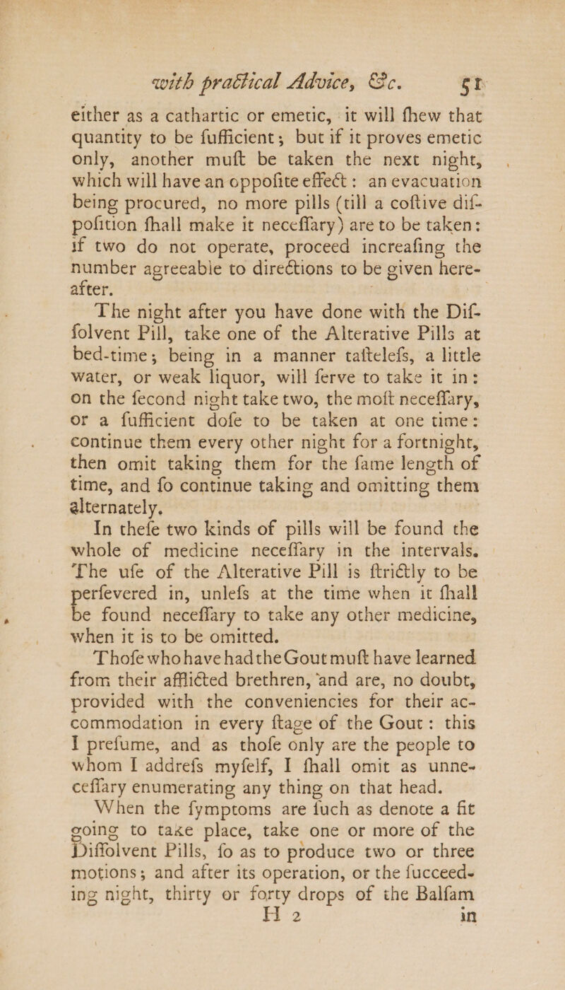 either as a cathartic or emetic, it will fhew that quantity to be fufficient ; but if it proves emetic only, another muft be taken the next night, which will have an oppofite effedf: an evacuation being procured, no more pills (till a coftive dif- pofition fhall make it neceflary) are to be taken: if two do not operate, proceed increafing the number a after. The night after you have done with the Dif- folvent Pill, take one of the Alterative Pills at bed-time; being in a manner taftelefs, a little water, or weak liquor, will ferve to take it in : on the fecond night take two, the moil neceflary, or a fufficient dofe to be taken at one time: continue them every other night for a fortnight, then omit taking them for the fame length of time, and fo continue taking and omitting them alternately. In thefe two kinds of pills will be found the whole of medicine neceflary in the intervals. The ufe of the Alterative Pill is ftridtly to be erfevered in, unlefs at the time when it fhall e found neceflary to take any other medicine, when it is to be omitted. ThofewhohavehadtheGoutmuft have learned from their afflicted brethren, and are, no doubt, provided with the conveniencies for their ac¬ commodation in every ftage of the Gout: this I prefume, and as thofe only are the people to whom I addrefs myfelf, I fflall omit as unne- ceflfary enumerating any thing on that head. When the fymptoms are fuch as denote a fit going to ta*ce place, take one or more of the Diflolvent Pills, fo as to produce two or three motions; and after its operation, or the lucceed- ing night, thirty or forty drops of the Balfam II 2 in greeabie to diredtions to be given here-