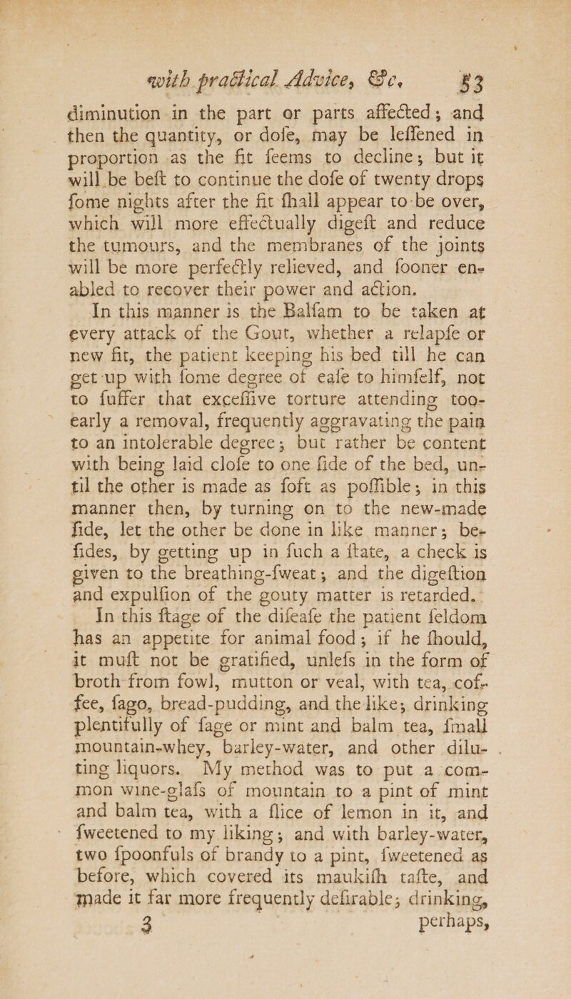 diminution in the part or parts affedted; and then the quantity, or dole, may be IdTened in proportion as the fit feems to decline; but it will be belt to continue the dofe of twenty drops fome nights after the fit {hall appear to be over, which will more effectually digeft and reduce the tumours, and the membranes of the joints will be more perfectly relieved, and fooner em abled to recover their power and action. In this manner is the Bali am to be taken at every attack of the Gout, whether a relapfe or new fit, the patient keeping his bed till he can get up with fome degree of eale to himfelf, not to fuflfer that exceffive torture attending too- early a removal, frequently aggravating the pain to an intolerable degree, but rather be content with being laid clofe to one fide of the bed, un¬ til the other is made as foft as poffible; in this manner then, by turning on to the new-made fide, let the other be done in like manner; be- fides, by getting up in fuch a Bate, a check is given to the breathing-fweat •, and the digeflion and expulfion of the gouty matter is retarded. In this ftage of the difeafe the patient feldom has an appetite for animal food *, if he fhould, it muff not be gratified, unlefs in the form of broth from fowl, mutton or veal, with tea, cof¬ fee, fago, bread-pudding, and the like-, drinking plentifully of fage or mint and balm tea, fmall mountain-whey, barley-water, and other dilu¬ ting liquors. My method was to put a com¬ mon wine-glafs of mountain to a pint of mint and balm tea, with a flice of lemon in it, and fweetened to my liking and with barley-water, two fpoonfuls of brandy to a pint, fweetened as before, which covered its maukilh tafte, and ipade it far more frequently defirabk; drinking, 3 perhaps.