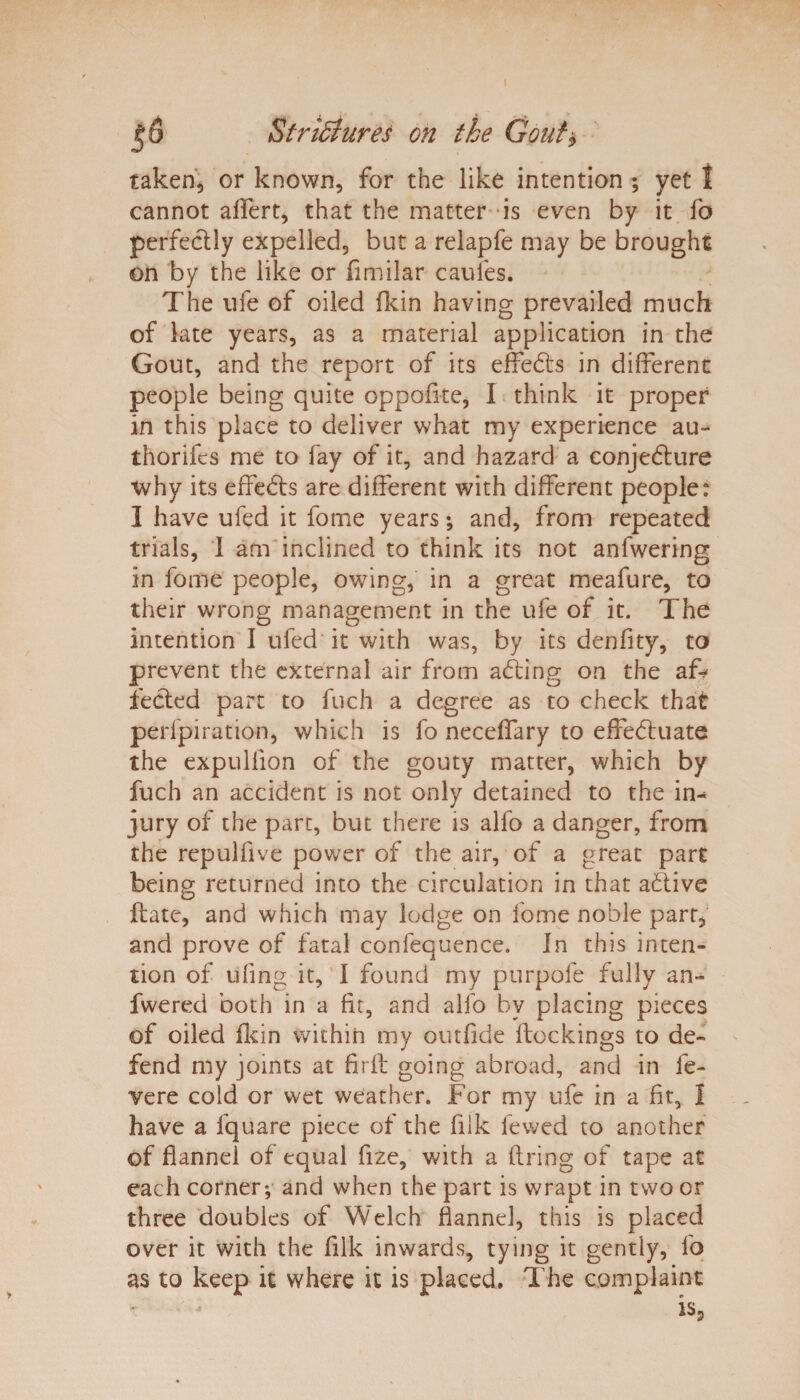taken, or known, for the like intention ; yet j cannot aflert, that the matter is even by it fo perfectly expelled, but a relapfe may be brought on by the like or fimilar caufes. The life of oiled fkin having prevailed much of late years, as a material application in the Gout, and the report of its effects in different people being quite oppofite, I think it proper in this place to deliver what my experience au- thorifes me to fay of it, and hazard a conjecture why its effects are different with different people: I have ufed it fome years; and, from repeated trials, I am inclined to think its not anfwering in fome people, owing, in a great meafure, to their wrong management in the ufe of it. The intention I ufed it with was, by its denfity, to prevent the external air from acting on the aT fected part to fuch a degree as to check that perfpiration, which is fo neceffary to effectuate the expulfion of the gouty matter, which by fuch an accident is not only detained to the in-* jury of the part, but there is alfo a danger, from the repulfive power of the air, of a great part being returned into the circulation in that aCtive date, and which may lodge on fome noble parr, and prove of fatal confequence. In this inten¬ tion of ufing it, I found my purpofe fully an- fwered both in a fit, and alfo bv placing pieces of oiled fkin within my outfide dockings to de¬ fend my joints at fird going abroad, and in fe- vere cold or wet weather. For my ufe in a fit, 1 have a fquare piece of the fiik fewed to another of flannel of equal fize, with a firing of tape at each corner*, and when the part is wrapt in two or three doubles of Welch flannel, this is placed over it with the filk inwards, tying it gently, fo as to keep it where it is placed. The complaint is,