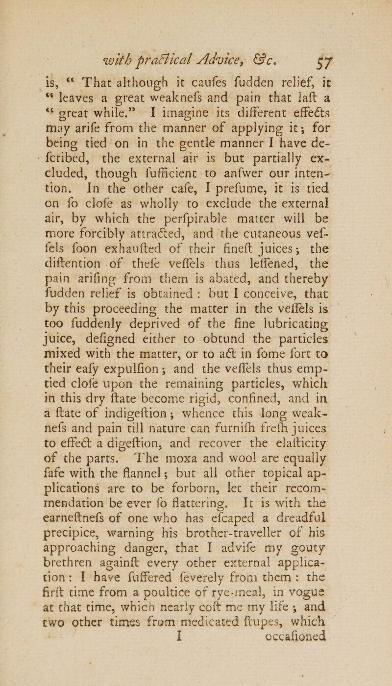 is, “ That although it caufes fudden relief, it “ leaves a great weaknefs and pain that lad a ct great while.” I imagine its different effects may arife from the manner of applying it *, for being tied on in the gentle manner I have de- • fcribed, the external air is but partially ex¬ cluded, though fufficient to anfwer our inten¬ tion. In the other cafe, I prefume, it is tied on fo clofe as wholly to exclude the external air, by which the perfpirable matter will be more forcibly attracted, and the cutaneous vef- fels loon exhauded of their fined juices; the didention of thefe veffels thus lelfened, the pain arifing from them is abated, and thereby fudden relief is obtained : but I conceive, that by this proceeding the matter in the velfels is too fuddenly deprived of the fine lubricating juice, defigned either to obtund the particles mixed with the matter, or to ad: in fome fort to their eafy expulfion ; and the veffels thus emp¬ tied clofe upon the remaining particles, which in this dry date become rigid, confined, and in a date of indigedion; whence this long weak¬ nefs and pain till nature can furnifh frefh juices to effed a digedion, and recover the eladicity of the parts. The moxa and wool are equally fafe with the flannel *, but all other topical ap¬ plications are to be forborn, let their recom¬ mendation be ever fo flattering. It is with the earnednefs of one who has efcaped a dreadful precipice, warning his brother-traveller of his approaching danger, that I advife my gouty brethren againd every other external applica¬ tion : I have differed feverely from them : the fird time from a poultice of rye-meal, in vogue at that time, which nearly cod me my life ; and two other times from medicated dupes, which I occasioned