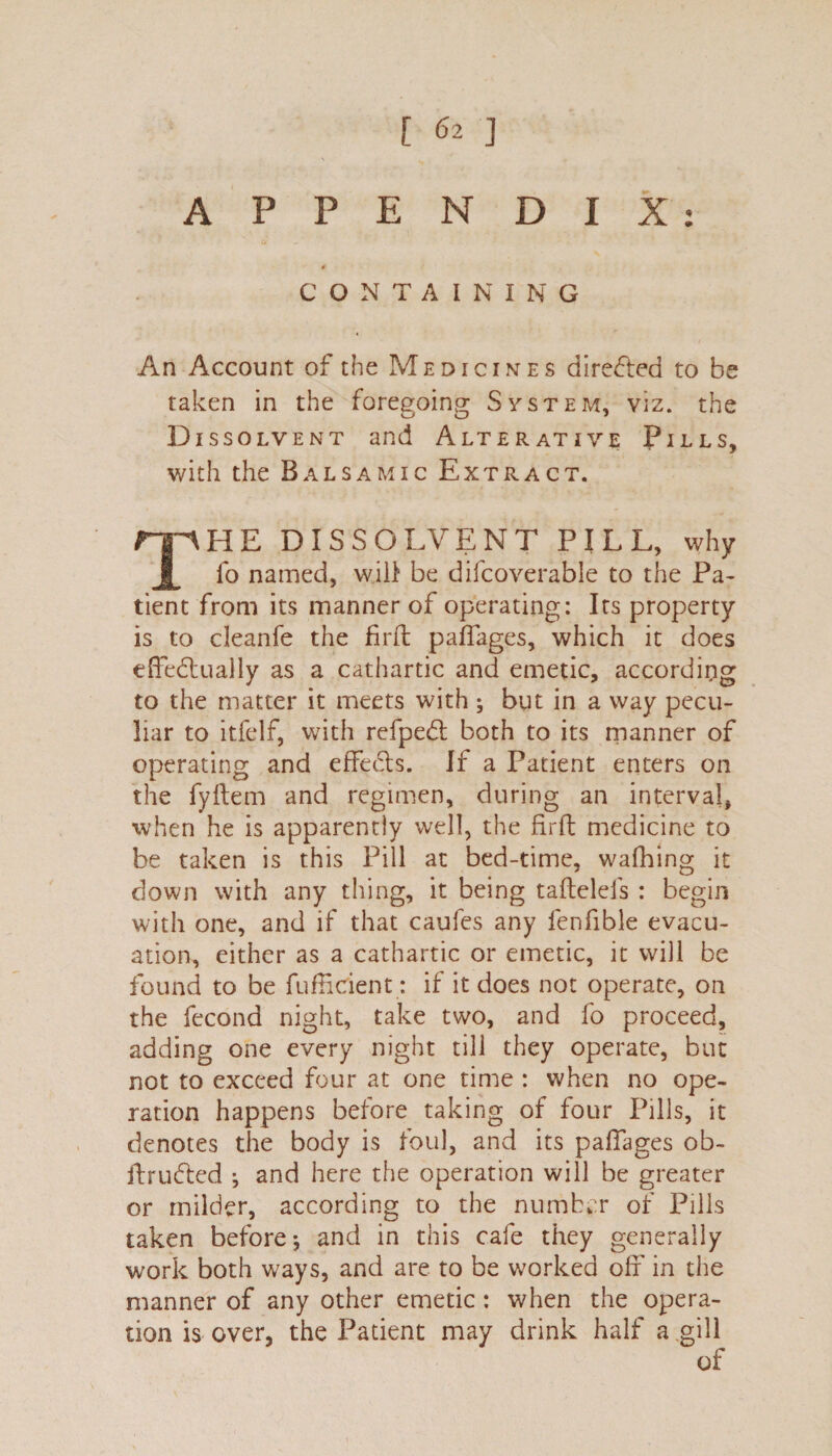 APPENDIX: CONTAINING An Account of the Medicines directed to be taken in the foregoing System, viz. the Dissolvent and Alterative Pills, with the Balsamic Extract. mHE DISSOLVENT PILL, why JL fo named, will be difcoverable to the Pa¬ tient from its manner of operating: Its property is to cleanfe the firft paffages, which it does effectually as a cathartic and emetic, according to the matter it meets with ; but in a way pecu¬ liar to itfelf, with refpedl both to its manner of operating and effects. If a Patient enters on the fyflem and regimen, during an interval, when he is apparently well, the firft medicine to be taken is this Pill at bed-time, wafhing it down with any thing, it being taftelefs : begin with one, and if that caufes any lenfible evacu¬ ation, either as a cathartic or emetic, it will be found to be fufficient: if it does not operate, on the fccond night, take two, and fo proceed, adding one every night till they operate, but not to exceed four at one time : when no ope¬ ration happens before taking of four Pills, it denotes the body is foul, and its paffages ob- ftructed and here the operation will be greater or milder, according to the number of Pills taken before*, and in this cafe they generally work both ways, and are to be worked off in the manner of any other emetic : when the opera¬ tion is over, the Patient may drink half a gill