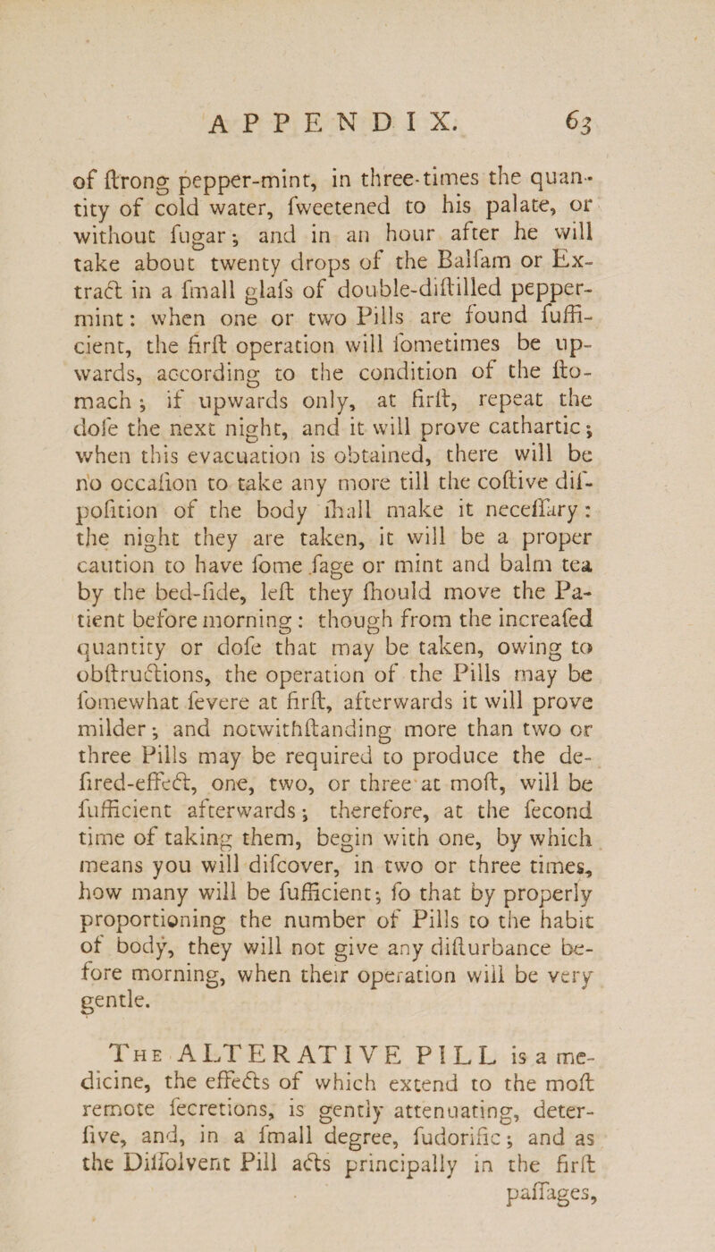 of ftrong pepper-mint, in three-times the quan¬ tity of cold water, fweetened to his palate, or without fugar *, and in an hour after he will take about twenty drops of the Baifam or Ex¬ tract in a fmall glafs of double-diftilled pepper¬ mint : when one or two Pills are found fuffi- cient, the firft operation will fometimes be up¬ wards, according to the condition of the fto- mach ; if upwards only, at firft, repeat the dole the next night, and it will prove cathartic; when this evacuation is obtained, there will be no occalion to take any more till the coftive dif- pofition of the body fhall make it necefiary: the night they are taken, it will be a proper caution to have fome fage or mint and balm tea by the bed-fide, left they fhould move the Pa¬ tient before morning : though from the increafed quantity or dofe that may be taken, owing to obftruflions, the operation of the Pills may be fomewhat fevere at firft, afterwards it will prove milder; and notwithftanding more than two or three Pills may be required to produce the de¬ ft red-effe61, one, two, or three at moft, will be fufficient afterwards; therefore, at the fecond time of taking them, begin with one, by which means you will difcover, in two or three times, how many will be fufficient; fo that by properly proportioning the number of Pills to the habit of body, they will not give any difturbance be¬ fore morning, when their operation will be very gentle. The ALTERATIVE PILL is a me¬ dicine, the effe<5ts of which extend to the moft remote fecretions, is gently attenuating, deter- five, and, in a fmall degree, fudorific; and as the Diffolvent Pill a<fts principally in the firft paftages,