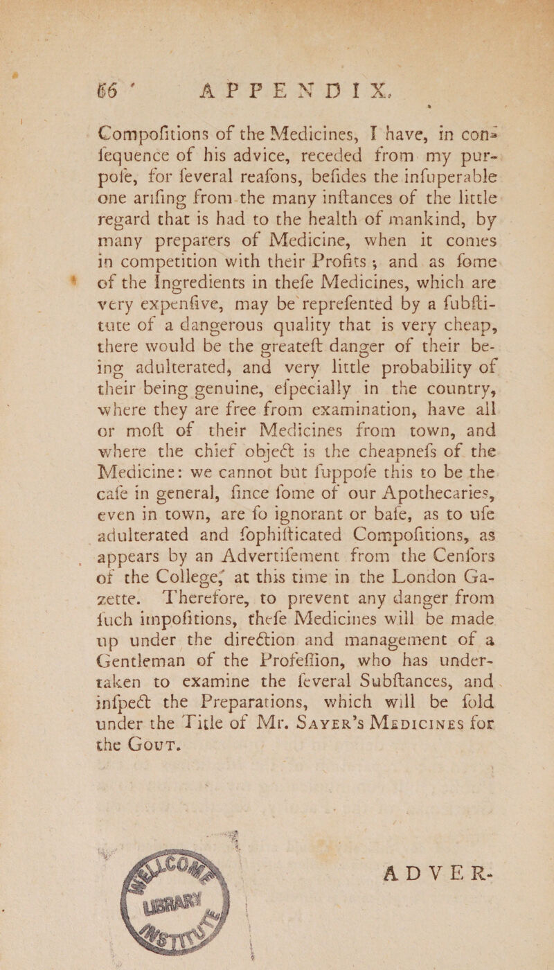 Compofitions of the Medicines, I have, in con» iequence of his advice, receded from my pur- pole, for feveral reafons, befides the infuperable one anfing from the many inflances of the little regard that is had to the health of mankind, by many preparers of Medicine, when it comes in competition with their Profits ; and as fome of the ingredients in thefe Medicines, which are very expenfive, may be reprefented by a fubfti- tute of a dangerous quality that is very cheap, there would be the greateft danger of their be¬ ing adulterated, and very little probability of their being genuine, elpecially in the country, where they are free from examination, have ail or moft of their Medicines from town, and where the chief objcd: is the cheapnefs of the Medicine: we cannot but fuppofe this to be the cafe in general, fince fome of our Apothecaries, even in town, are fo ignorant or bale, as to ufe adulterated and fop hi located Compofitions, as appears by an Advertifement from the Cenfors of the College, at this time in the London Ga¬ zette. Therefore, to prevent any danger from inch impofitions, thefe Medicines will be made up under the direction and management of a Gentleman of the Profeflion, who has under¬ taken to examine the feveral Subfiances, and infpedl the Preparations, which will be fold under the Title of Mr. Sayer’s Medicines for the Gout.
