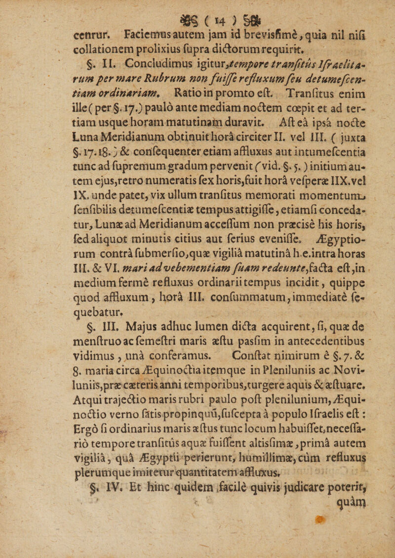 38§ ( H ) §8f* cenrur. Faciemus autem jam id brevis(5m&amp;, quia nil nifl collationem prolixius fupra didorum requirit. §. II. Concludimus igitur&gt;tempore tranfitus Ifraeiita* rum per mare Rubrum non fuiffle refluxum[eu de tumefc en- tiam ordinariam. Ratio in promto eft. Tranfitus enim ilie( per §. 17.) paulo ante mediam nodtem coepit et ad ter¬ tiam usque horam matutinam duravit. Aft ea ipsa nodte Luna Meridianum obtinuit hora circiter II. vel IIL ( juxta §, 17.18O&amp; conrequenter etiam affluxus autintumefeentia tunc ad fupremum gradum pervenit f vid. §. 5.) initium au¬ tem ejus,retro numeratis fex horis,fuit hor&amp; vefperae IIX.ve! IX, unde patet, vix ullum tranfitus memorati momentum^ fenfibilis deni mefeentiae tempus attigifle, e tiamfi conceda¬ tur. Lunae ad Meridianum accefium non praecise his horis, fed aliquot minutis citius aut ferius evenifle* iEgyptio- rum contra fubmerfio,quae vigilia matutina h.e.intra horas III. &amp; VI. mari advebementiam fluam redeuntefa&amp;z eft,in medium ferme refluxus ordinarii tempus incidit, quippe quod affiuxum , hora IIL confummatum, immediate fe- quebatur. §. IIL Majus adhuc lumen dicfta, acquirent,fi, quae d$ menftruoacfemeftri maris aeftu pasfim in antecedentibus vidimus , una conferamus. Conflat nimirum e §. 7. &amp; g. maria circa iEquinocliaitemque in Pleniluniis ac Novi- luniis,prae caeteris anni temporibus,turgere aquis &amp; aeftuare. Atqui trajeftio maris rubri paulo poft plenilunium, ^Equi- noftio verno fatis propinquu,fufcepta a populo Ifraelis eft : Ergo fi ordinarius maris ae ftus tunc locum habuiffetmecefla- rio tempore tranfitus aquae fuiflent altisfimae, prima autem vigilia, qu&amp; iEgyptii perierunt,humillimae,cum refluxus plerumque imitetur quantitatem affluxus. §. IV. Et hinc quidem iacile quivis judicare poterit, ' quam