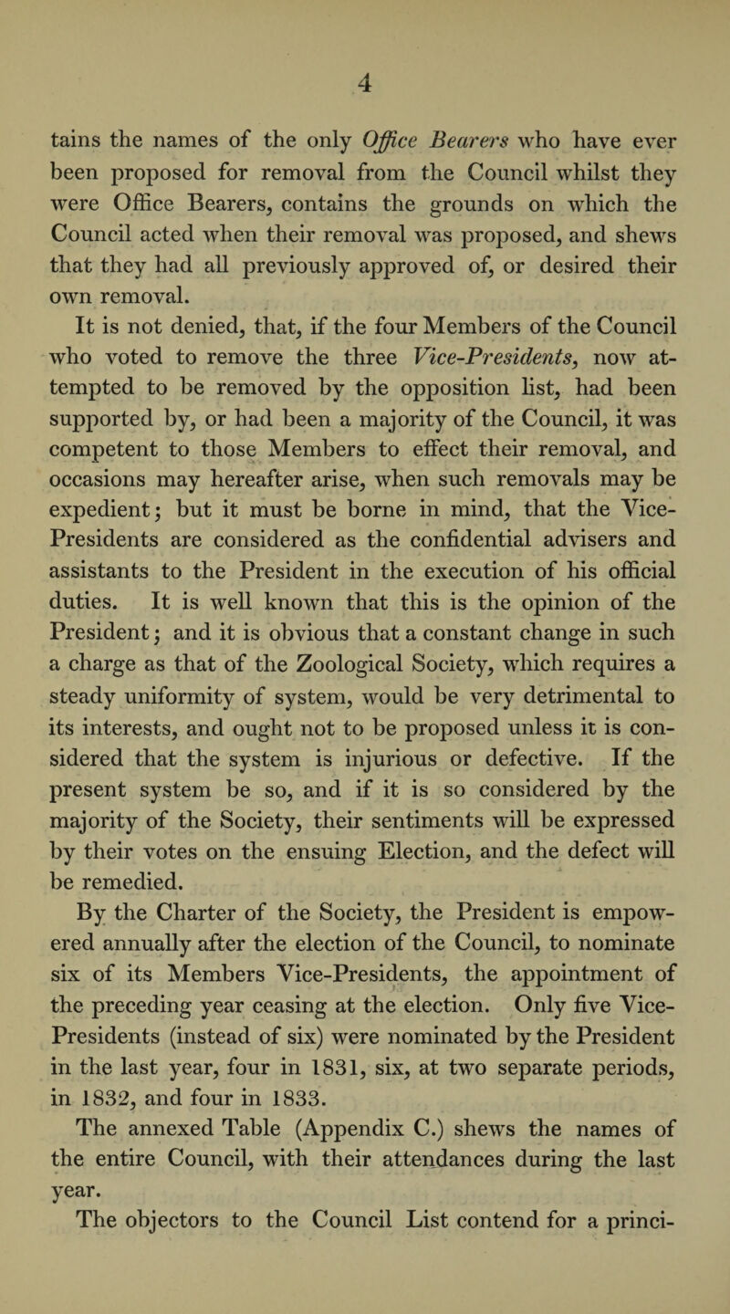 tains the names of the only Office Bearers who have ever been proposed for removal from the Council whilst they were Office Bearers, contains the grounds on which the Council acted when their removal was proposed, and shews that they had all previously approved of, or desired their own removal. It is not denied, that, if the four Members of the Council who voted to remove the three Vice-Presidents, now at¬ tempted to be removed by the opposition list, had been supported by, or had been a majority of the Council, it was competent to those Members to effect their removal, and occasions may hereafter arise, when such removals may be expedient; but it must be borne in mind, that the Vice- Presidents are considered as the confidential advisers and assistants to the President in the execution of his official duties. It is well known that this is the opinion of the President; and it is obvious that a constant change in such a charge as that of the Zoological Society, which requires a steady uniformity of system, would be very detrimental to its interests, and ought not to be proposed unless it is con¬ sidered that the system is injurious or defective. If the present system be so, and if it is so considered by the majority of the Society, their sentiments will be expressed by their votes on the ensuing Election, and the defect will be remedied. By the Charter of the Society, the President is empow¬ ered annually after the election of the Council, to nominate six of its Members Vice-Presidents, the appointment of the preceding year ceasing at the election. Only five Vice- Presidents (instead of six) were nominated by the President in the last year, four in 1831, six, at two separate periods, in 1832, and four in 1833. The annexed Table (Appendix C.) shews the names of the entire Council, with their attendances during the last year. The objectors to the Council List contend for a princi-