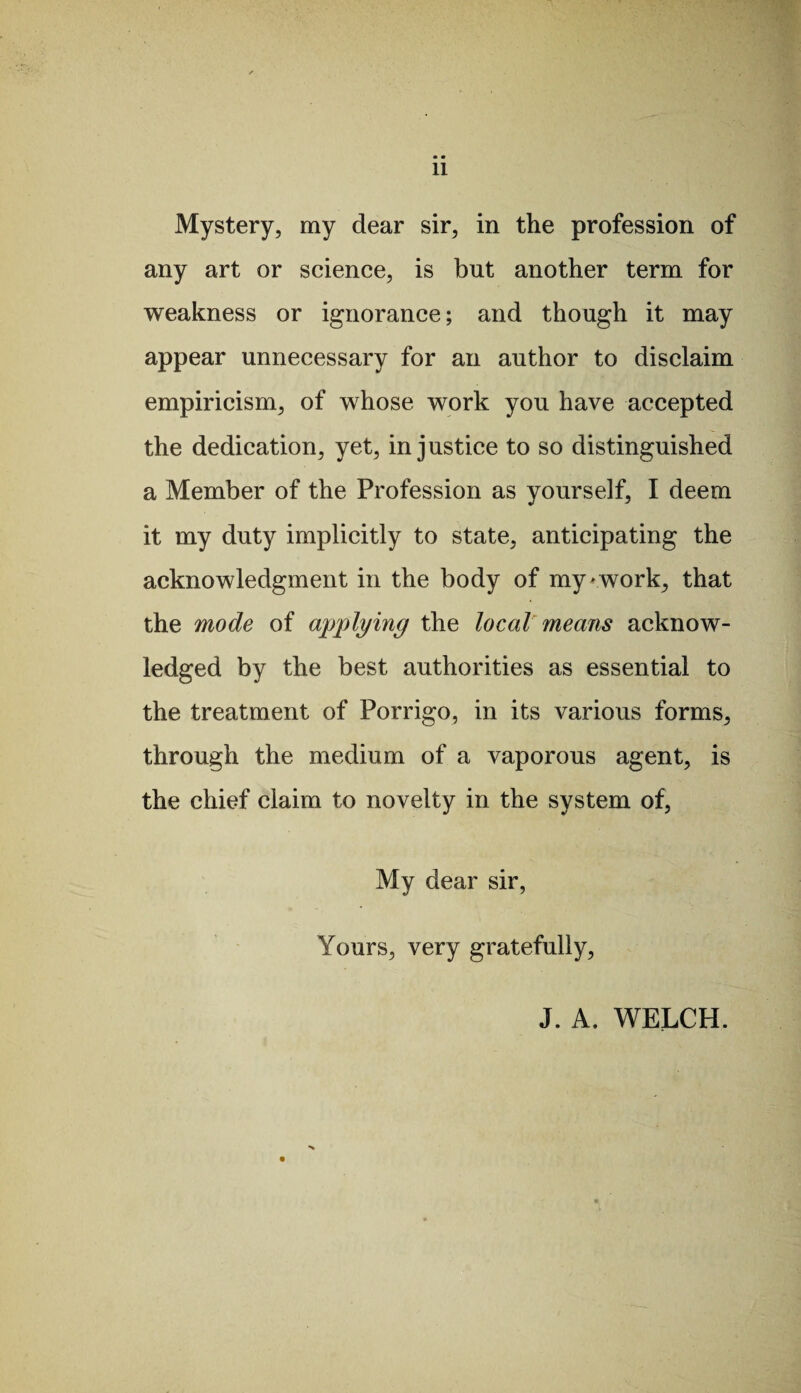 • • 11 Mystery, my dear sir, in the profession of any art or science, is but another term for weakness or ignorance; and though it may appear unnecessary for an author to disclaim empiricism, of whose work you have accepted the dedication, yet, injustice to so distinguished a Member of the Profession as yourself, I deem it my duty implicitly to state, anticipating the acknowledgment in the body of my * work, that the mode of applying the local means acknow¬ ledged by the best authorities as essential to the treatment of Porrigo, in its various forms, through the medium of a vaporous agent, is the chief claim to novelty in the system of, My dear sir, Yours, very gratefully, J. A. WELCH.