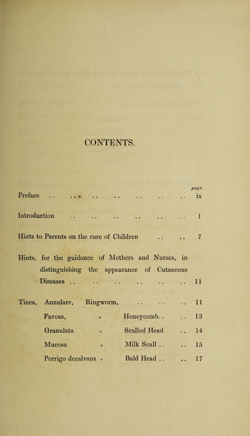 CONTENTS. • • • # Preface .. .. » Introduction Hints to Parents on the care of Children Hints, for the guidance of Mothers and Nurses, in distinguishing the appearance of Cutaneous page ix Diseases • • • • .. 11 Annulare, Ringworm, • • • • .. 11 Favosa, « Honeycomb.. .. 13 Granulata « Scalled Head .. 14 Mucosa a Milk Scall .. .. 15 Porrigo decalvans « Bald Head .. .. 17