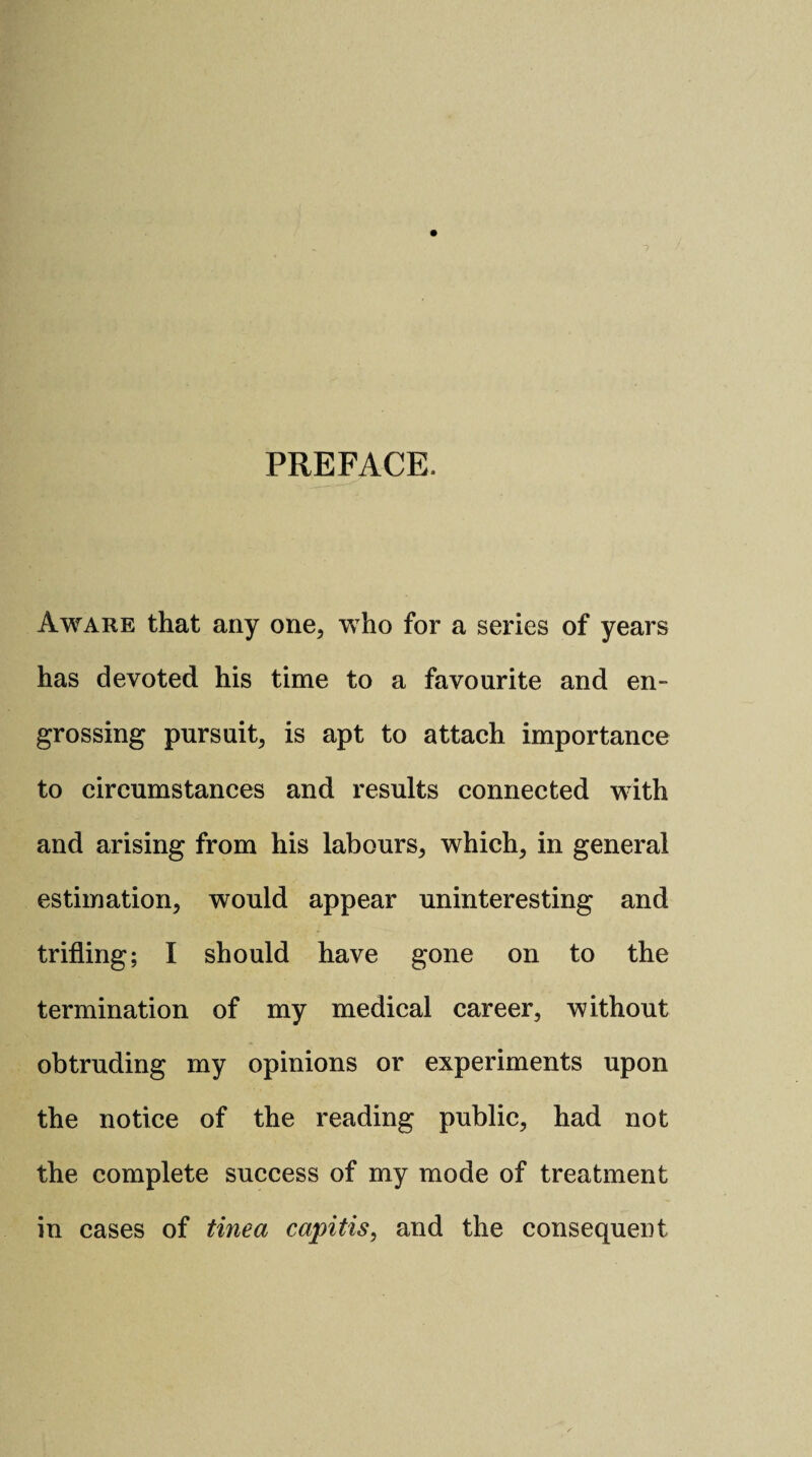 PREFACE. Aware that any one, who for a series of years has devoted his time to a favourite and en¬ grossing pursuit, is apt to attach importance to circumstances and results connected with and arising from his labours, which, in general estimation, would appear uninteresting and trifling; I should have gone on to the termination of my medical career, without obtruding my opinions or experiments upon the notice of the reading public, had not the complete success of my mode of treatment in cases of tinea capitis, and the consequent