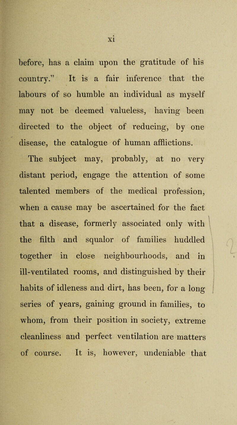 before, has a claim upon the gratitude of his country.” It is a fair inference that the labours of so humble an individual as myself may not be deemed valueless, having been directed to the object of reducing, by one disease, the catalogue of human afflictions. The subject may, probably, at no very distant period, engage the attention of some talented members of the medical profession, when a cause may be ascertained for the fact that a disease, formerly associated only with the filth and squalor of families huddled together in close neighbourhoods, and in ill-ventilated rooms, and distinguished by their habits of idleness and dirt, has been, for a long series of years, gaining ground in families, to whom, from their position in society, extreme cleanliness and perfect ventilation are matters of course. It is, however, undeniable that