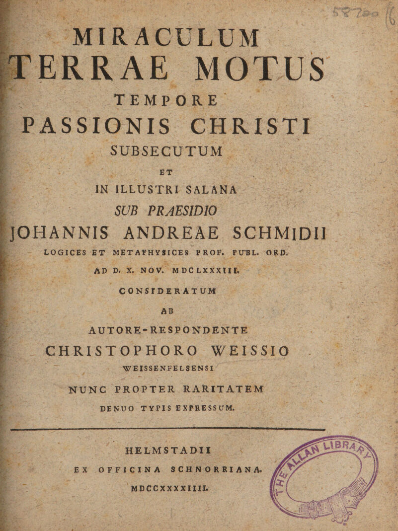 MIRACULUM TEMPORE PASSIONIS CHRISTI t . i ' i * V f SUBSECUTUM ET IN ILLUSTRI SALANA SUB PRAESIDIO JOHANNIS ANDREAE SCHMlDII LOGICES ET METAPHYSlCES PROF. FUEL. ORD. AD D. X. NO V. M DC LXXXIII. CONSIDERATUM AB AUT ORE-RESPONDENTE CHRISTOPHORO WEISSIO WEISSENFELSENSI NUNC PROPTER RARITATEM DE NUO TYPIS EXPRESSUM. HELM STADII EX OFFICINA SCHNORRIANA. MDCCXXXXIIII.