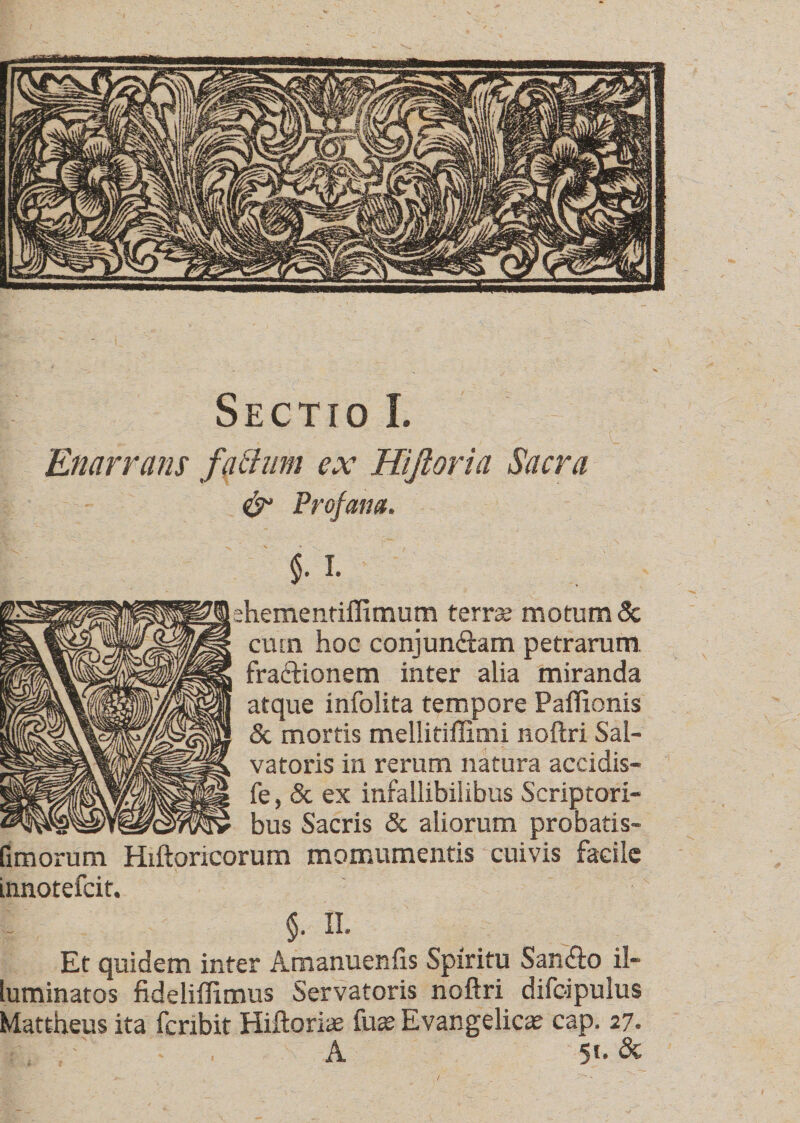 TS&amp;mk S^mMi Sectio I. Enarrans facium ex Hijloria Sacra &amp; Profana. $. I- hementiffimum terra? motum &amp; cum hoc conjun&amp;am petrarum, fractionem inter alia miranda atque infolita tempore Paffionis &amp; mortis mellitiffimi noftri Sal¬ vatoris in rerum natura accidis- fe, &amp; ex infallibilibus Scriptori¬ bus Sacris &amp; aliorum probatis- fimorum Hiftoricorum momumentis cuivis facile innotefeit. $• II- Et quidem inter Amanuenfis Spiritu San&amp;o il¬ luminatos fideliilimus Servatoris noftri difoipulus Mattheus ita fcrxbit Hiftoriae fus Evangelica? cap. 27. A 5!- &amp;