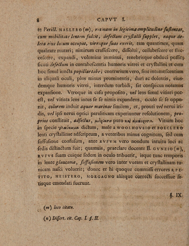 te V erili, hallero ini), retmamin legitima amplitudine fuflentat^ cum mobilitate lentem fulcit, defedum cryfalli fupplet, eaque de¬ leta eius lotum occupat, vir a que fuas exerit, tam quantitate, quam qualitate mutari; nimirum craffefcere, difTolui, collabefcere et fkc- cefcere, expandi, volumine imminui, tenebrisque obduci pcffitj> (icuti defedum in contabefcentia humoris vitrei et cryftallini et cum hoc fimul iunfta pupillae tabe; contrarium vero, fiue intumefeentiam in aliquali oculi, plus minus prominentis, duri ac dolentis, eius- demque humoris vitrei, interdum turbidi, fat confpicua notamus expanfione. Vtroque in cafu propofito, vel lens fimul vitiari pot- eft, vel vitiata lens intus fe fe nimis expandens, oculo fe fe oppo¬ nit, colorem induit aquae marinae fimilem, et, prouti vel nerui iri¬ dis, vel ipfi nerui optici paraliticam experiuntur refolutionem, pro¬ prios conftituit, adfetfus, fjufyfaa-tv puto xotj dixiv^ocr^v. Vitium hoc in fpecie yXoLvxoo^cc didlum, male a woolhovsio et boeclero lenti cryftallinae adferiptum, a veteribus minus cognitum, fed cum fuffufione confufum, ante rvfvm vero nondum intuitu loci ac 'fedis diftin£lum fuit; quamuis, praeclare docente B. gvnzio(»), rvfvs fuam cuique fedem in oculo tribuerit, isque tunc temporis in \entQ glaucoma, fuffujionem vero inter vueam et cryflallinam tu¬ nicam nafei voluerit; donec et hi quoque commiffi errores a p e- tito, heistero, morgagno aliisque corre&i fucceffiue fa¬ tisque emendati fuerunt. |' IX, r oo loco citato.