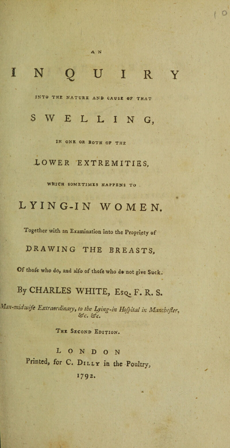 IN Q U I R Y v I INTO THE NATURE AND CAUSE OP THAT SWELLING, in one or doth or the LOWER 'EXTREMITIES, 1 which sometimes happens to s, • LYING-IN WOMEN. Together with an Examination into the Propriety of DRAWING THE BREASTS, Of thofe who do, and alfo of thofe who do not give Suck. » By CHARLES WHITE, Esq. F. R. S. Man-midwife Extraordinary, to tbc Lying-in Hofpital in MancbeJUr, &c. &Y. The Second Edition. London Printed, for C. Dilly in the Poultry, 1792.