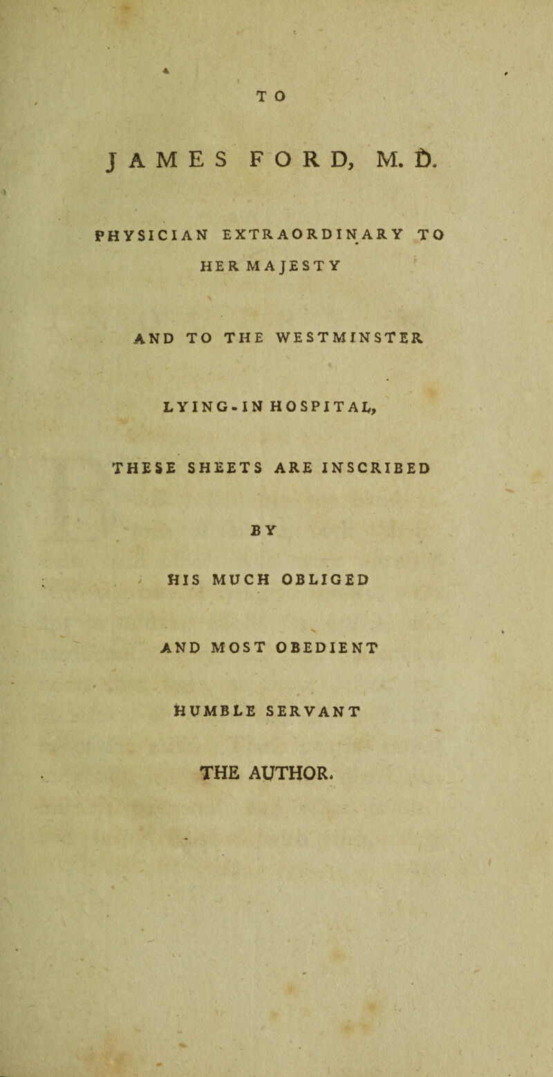 * T O JAMES FORD, M. f). PHYSICIAN EXTRAORDINARY TO HER MAJESTY AND TO THE WESTMINSTER LYING-IN HOSPITAL, THESE SHEETS ARE INSCRIBED BY HIS MUCH OBLIGED AND MOST OBEDIENT C *■ v I HUMBLE SERVANT THE AUTHOR,