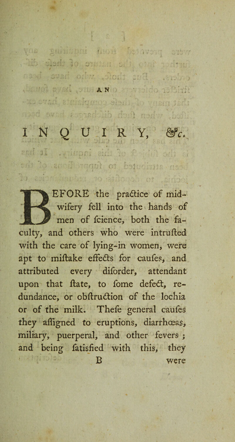 I a» t i \ i A N INQUIRY, ■. , '• . , ' BEFORE the practice of mid- wifery fell into the hands of men of fcience, both the fa- culty, and others who were intrufted with the care of lying-in women, were apt to miftake effefts for caufes, and attributed every diforder, attendant upon that Rate, to fome defeat, re¬ dundance, or obftrudtion of the lochia or of the milk. Thefe general caufes they affigned to eruptions, diarrhoeas, miliary, puerperal, and other fevers ; and being fatisfied with this, they B were