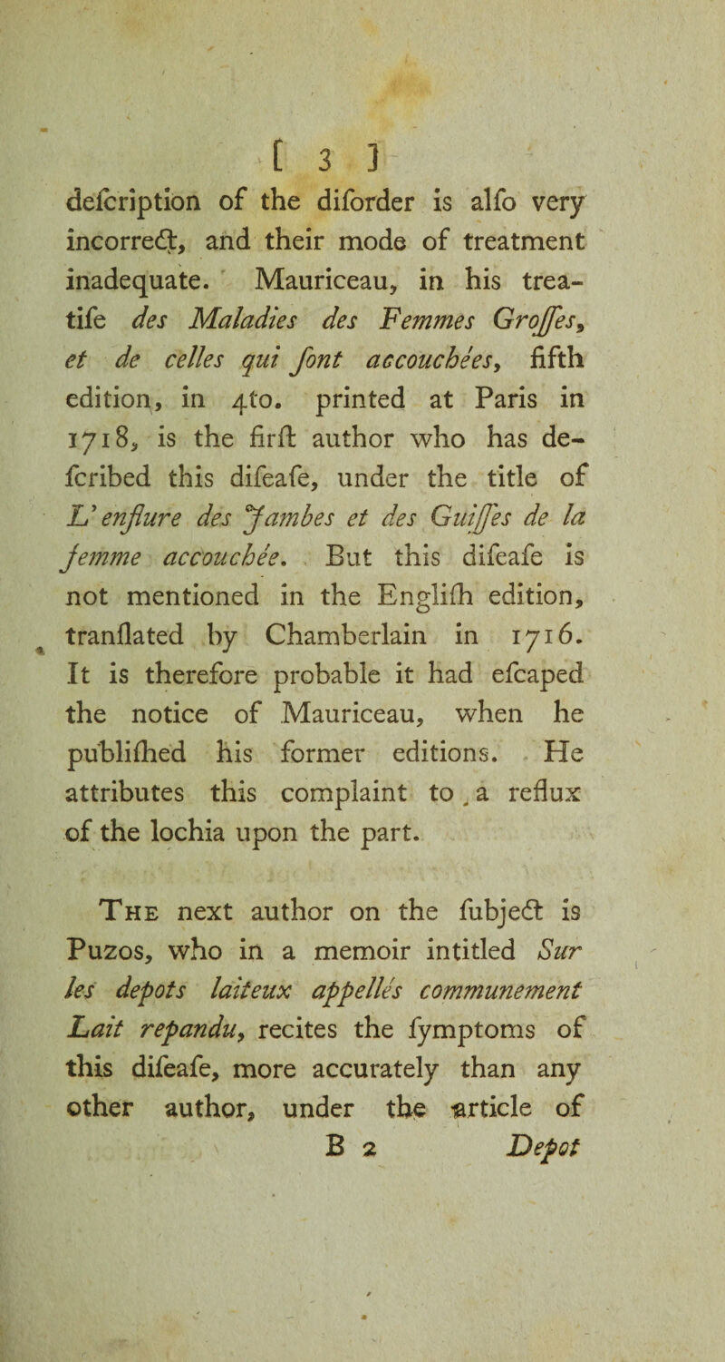 delcription of the diforder is alfo very incorrect, and their mode of treatment inadequate. Mauriceau, in his trea- tife des Maladies des Femmes GroJfes9 et de celles qui font aecouchees, fifth edition, in 4(0. printed at Paris in 1718, is the firft author who has de- fcribed this difeafe, under the title of & enflure des Jambes et des Cuifes de la jemme accouchee. But this difeafe is not mentioned in the Englifh edition, tranflated by Chamberlain in 1716. It is therefore probable it had efcaped the notice of Mauriceau, when he publifhed his former editions. He attributes this complaint to. a reflux of the lochia upon the part. The next author on the fubjedt is Puzos, who in a memoir intitled Sur les depots laiteux appelles communement Lait repanduy recites the fymptoms of this difeafe, more accurately than any other author, under the larticle of B 2 Depot