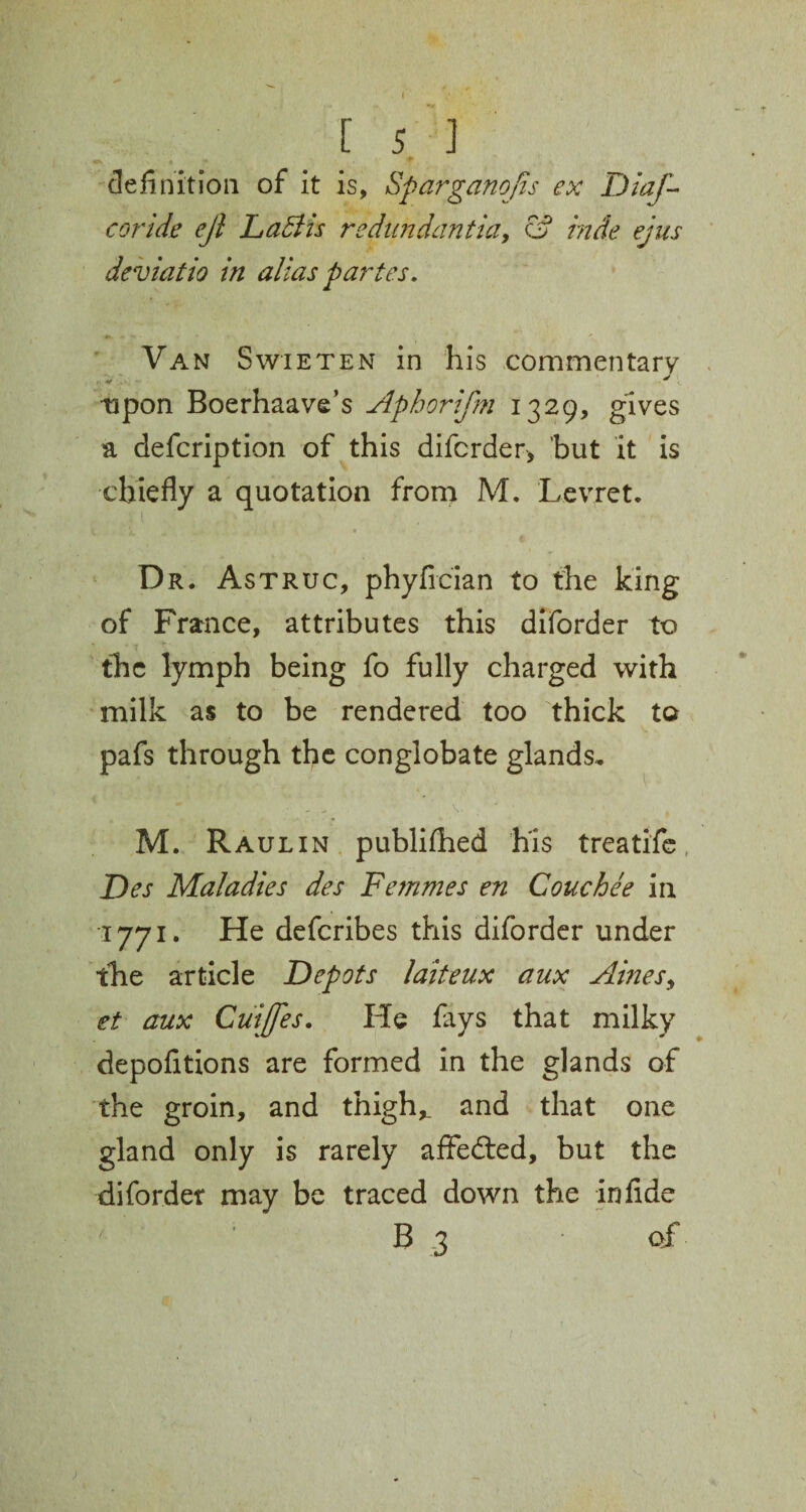 Cv .;».** ^ . . S, definition of it is, Sparganojts ex Diaf- coride ejl Labi is redimdantia, & hide ejus deviatio in alias partes. Van Swieten in his commentary : V ^ upon Boerhaave’s Aphorifm 1329, gives a defcription of this diforder, but it is chiefly a quotation from M. Levret. Dr. Astruc, phyfician to the king of France, attributes this diforder to the lymph being fo fully charged with milk as to be rendered too thick to pafs through the conglobate glands. • - , V . ' , M. Raul in publifhed his treatife Des Maladies des Femmes en Couchee in 1771. He defcribes this diforder under the article Depots laiteux aux Ames, et aux Cuijfes. He fays that milky depofitions are formed in the glands of the groin, and thigh,. 2nd that one gland only is rarely affeded, but the diforder may be traced down the in fide ' B 3 of