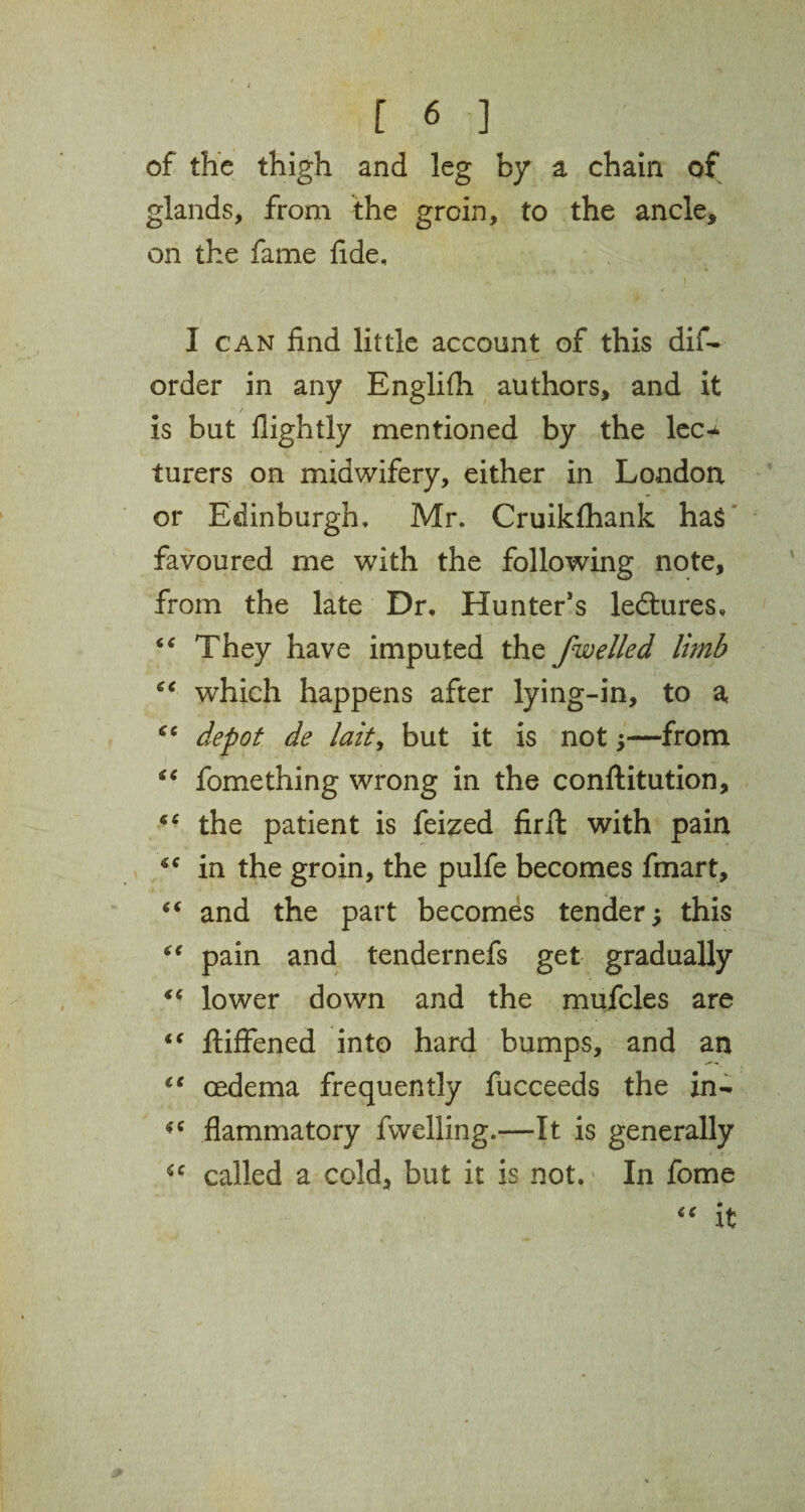 of the thigh and leg by a chain of glands, from the groin, to the ancle, on the fame fide, I can find little account of this dif- order in any Englifh authors, and it is but flightly mentioned by the lec* turers on midwifery, either in London or Edinburgh, Mr. Cruikfhank hag favoured me with the following note, from the late Dr, Hunter’s ledtures, “ They have imputed the jwelled limb “ which happens after lying-in, to a “ depot de laity but it is not *—from “ fomething wrong in the conflitution, “ the patient is feized firft with pain in the groin, the pulfe becomes fmart, “ and the part becomes tender; this “ pain and tendernefs get gradually “ lower down and the mufcles are “ fliffened into hard bumps, and an €e oedema frequently fucceeds the in- flammatory fwelling.—It is generally called a cold, but it is not.' In fome “ it