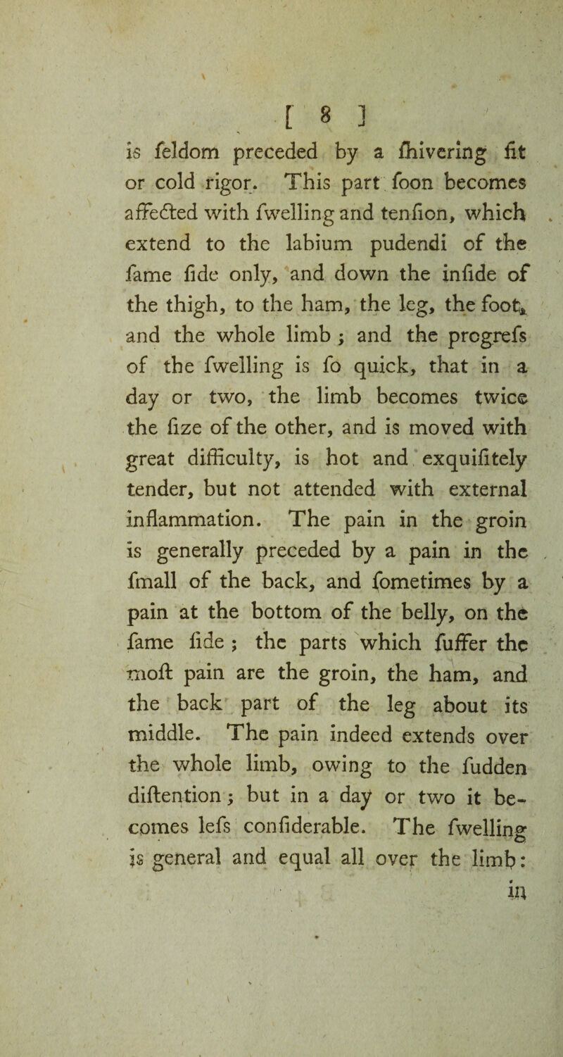 \ m [ 8 ] is feldom preceded by a fhivering fit or cold rigor. This part foon becomes afFedted with fwelling and tenfion, which . extend to the labium pudendi of the fame fide only, and down the infide of the thigh, to the ham, the leg, the foot* and the whole limb ; and the prcgrefs of the fwelling is fo quick, that in a day or two, the limb becomes twice the fize of the other, and is moved with great difficulty, is hot and exquifitely tender, but not attended with external inflammation. The pain in the groin is generally preceded by a pain in the fmall of the back, and fometimes by a pain at the bottom of the belly, on the fame fide ; the parts which fuffer the rnofl: pain are the groin, the ham, and the back part of the leg about its middle. The pain indeed extends over the whole limb, owing to the fudden diftention; but in a day or two it be¬ comes lefs confiderable. The fwelling -' o, is general and equal all over the limb: in