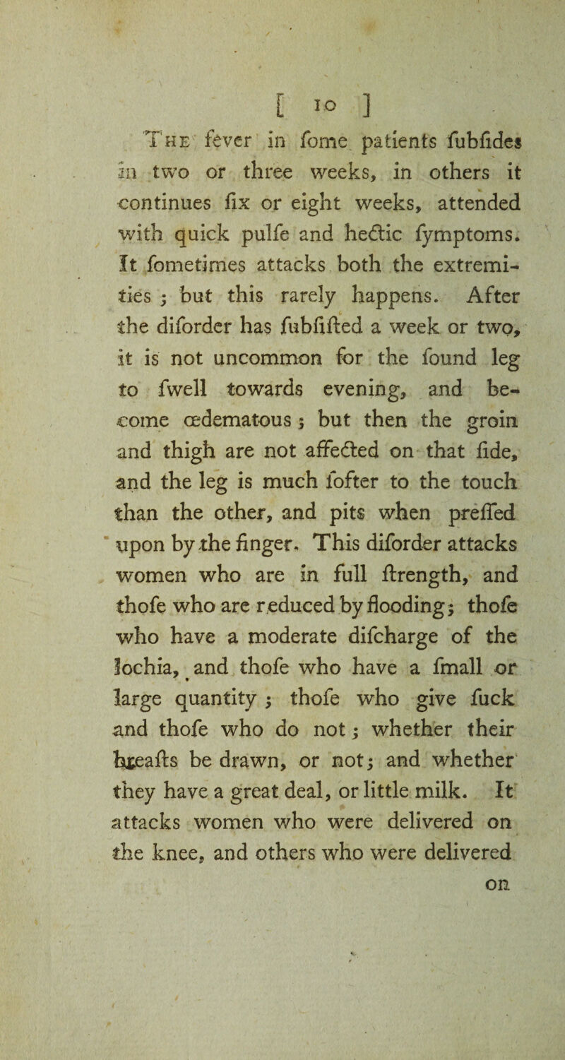 [ 1° ] The fever in fome patients fubfides in two or three weeks, in others it continues fix or eight weeks, attended with quick pulfe and hedtic fymptoms. It fometimes attacks both the extremi¬ ties ; but this rarely happens. After the diforder has fubfifted a week or two, it is not uncommon for the found leg to fwell towards evening, and be¬ come cedematous; but then the groin and thigh are not affedted on that fide, and the leg is much fofter to the touch than the other, and pits when prefled upon by the finger. This diforder attacks women who are in full ftrength, and thofe who are reduced by flooding; thofe who have a moderate difcharge of the lochia, and thofe who have a fmall or - « large quantity ; thofe who give fuck and thofe who do not; whether their t&eafts be drawn, or not; and whether they have a great deal, or little milk. It attacks women who were delivered on the knee, and others who were delivered on