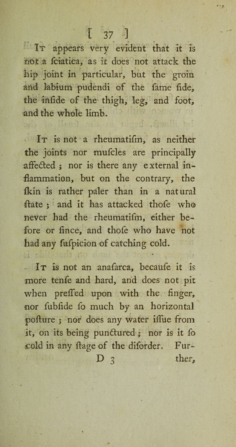 y * *\ ^ » • V * * It appears very evident that it is not a fciatica, as it does not attack the * - ? * ? f % hip joint in particular, but the groin arid labium pudendi of the fame fide, the infide of the thigh, leg, and foot, and the whole limb. It is not a rheumatifm, as neither the joints nor mufcles are principally affedted ; nor is there any external in¬ flammation, but on the contrary, the fkin is rather paler than in a natural ftate ; and it has attacked thofe who never had the rheumatifm, either be¬ fore or fince, and thofe who have not had any fufpicion of catching cold. It is not an anafarca, becaufe it is more tenfe and hard, and does not pit when prefled upon with the finger, nor fubfide fo much by an horizontal pofture ; nor does any water iflue from it, on its being pundtured ^ nor is it fo .cold in any ftage of the diforder. Fur- D 3 ther,